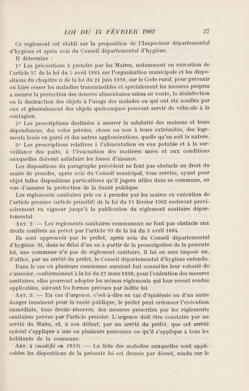 Ce règlement est établi sur la proposition de l’Inspecteur départemental d’hygiène et après avis du Conseil départemental d’hygiène. Il détermine : 1° Les précautions à prendre par les Maires, notamment en exécution de l’article 97 de la loi du 5 avril 1884 sur l’organisation municipale et les dispo¬ sitions du chapitre n de la loi du 21 juin 1898, sur le Code rural, pour prévenir ou faire cesser les maladies transmissibles et spécialement les mesures propres à assurer la protection des denrées alimentaires mises en vente, la désinfection ou la destruction des objets à l’usage des malades ou qui ont été souillés par eux et généralement des objets quelconques pouvant servir de véhicule à la contagion. 2° Les prescriptions destinées à assurer la salubrité des maisons et leurs dépendances, des voies privées, closes ou non à leurs extrémités, des loge¬ ments loués en garni et des autres agglomérations, quelle qu’en soit la nature. 3° Les prescriptions relatives à l’alimentation en eau potable et à la sur¬ veillance des puits, à l’évacuation des matières usées et aux conditions auxquelles doivent satisfaire les fosses d’aisance. Les dispositions du paragraphe précédent ne font pas obstacle au droit du maire de prendre, après avis du Conseil municipal, tous arrêtés, ayant pour objet telles dispositions particulières qu’il jugera utiles dans sa commune, en vue d’assurer la protection de la Santé publique. Les règlements sanitaires pris ou à prendre par les maires en exécution de l’article premier (article primitif) de la loi du 15 février 1902 resteront provi¬ soirement en vigueur jusqu’à la publication du règlement sanitaire dépar¬ temental Art. 2. — Les règlements sanitaires communaux ne font pas obstacle aux droits conférés au préfet par l’article 99 de la loi du 5 avril 1884. Ils sont approuvés par le préfet, après avis du Conseil départemental d’hygiène. Si, dans ce délai d’un an à partir de la promulgation de la présente loi, une commune n’a pas de règlement sanitaire, il lui en sera imposé un, d’office, par un arrêté du préfet, le Conseil départemental d’hygiène entendu. Dans le cas où plusieurs communes auraient fait connaître leur volonté de s’associer, conformément à la loi du 22 mars 1890, pour l’exécution des mesures sanitaires, elles pourront adopter les mêmes règlements qui leur seront rendus applicables, suivant les formes prévues par ladite loi. Art. 3. — En cas d’urgence, c’est-à-dire en cas d’épidémie ou d’un autre danger imminent pour la santé publique, le préfet peut ordonner l’exécution immédiate, tous droits réservés, des mesures prescrites par les règlements sanitaires prévus par l’article premier. L’urgence doit être constatée par un arrêté du Maire, et, à son défaut, par un arrêté du préfet, que cet arrêté spécial s’applique à une ou plusieurs personnes ou qu’il s’applique à tous les habitants de la commune. Art. 4 (modifié en 1935). — La liste des maladies auxquelles sont appli¬ cables les dispositions de la présente loi est dressée par décret, rendu sur le