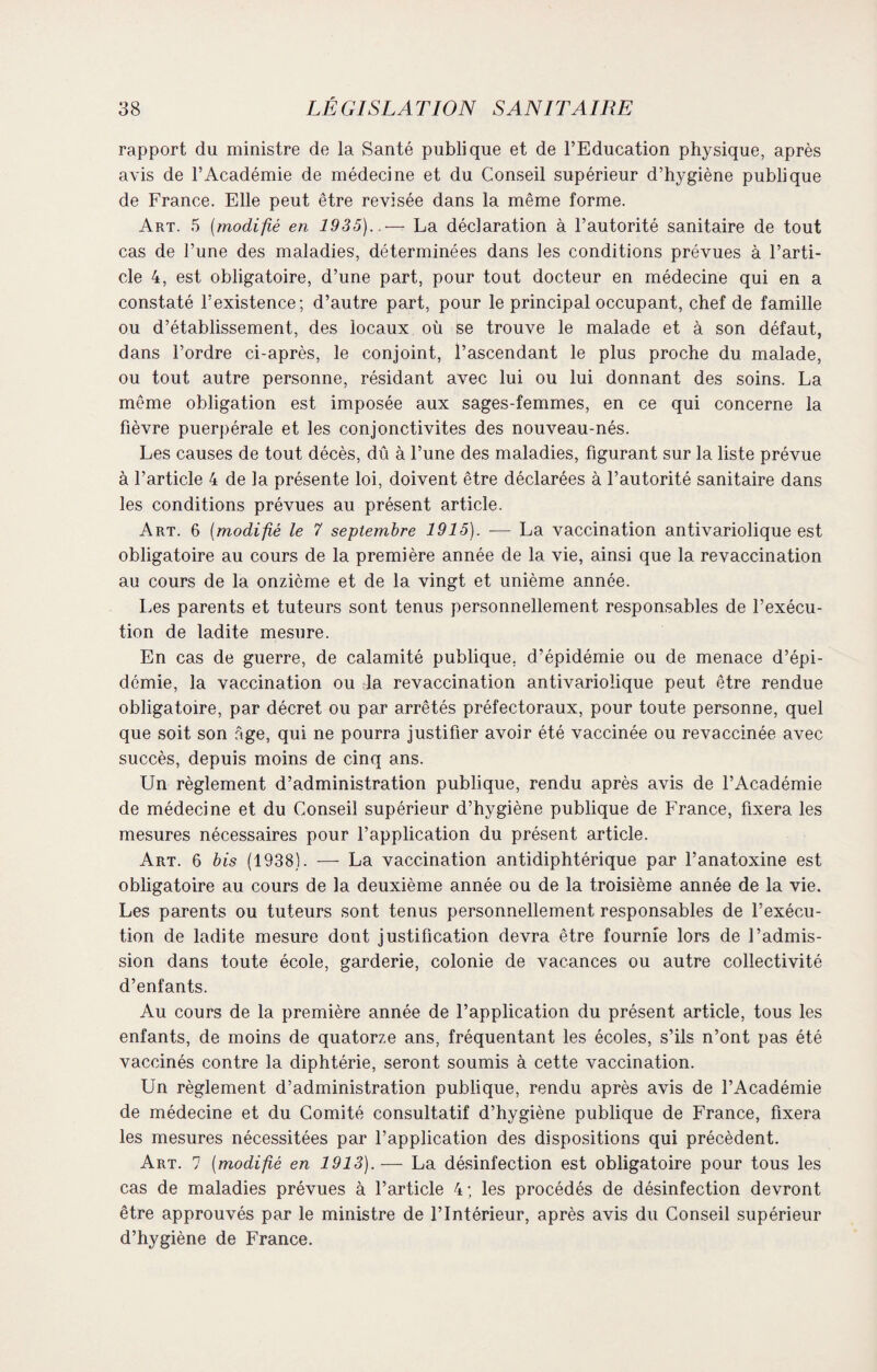 rapport du ministre de la Santé publique et de l’Education physique, après avis de l’Académie de médecine et du Conseil supérieur d’hygiène publique de France. Elle peut être revisée dans la même forme. Art. 5 (modifié en 1935)..— La déclaration à l’autorité sanitaire de tout cas de l’une des maladies, déterminées dans les conditions prévues à l’arti¬ cle 4, est obligatoire, d’une part, pour tout docteur en médecine qui en a constaté l’existence; d’autre part, pour le principal occupant, chef de famille ou d’établissement, des locaux où se trouve le malade et à son défaut, dans l’ordre ci-après, le conjoint, l’ascendant le plus proche du malade, ou tout autre personne, résidant avec lui ou lui donnant des soins. La même obligation est imposée aux sages-femmes, en ce qui concerne la fièvre puerpérale et les conjonctivites des nouveau-nés. Les causes de tout décès, dû à l’une des maladies, figurant sur la liste prévue à l’article 4 de la présente loi, doivent être déclarées à l’autorité sanitaire dans les conditions prévues au présent article. Art. 6 [modifié le 7 septembre 1915). ■— La vaccination antivariolique est obligatoire au cours de la première année de la vie, ainsi que la revaccination au cours de la onzième et de la vingt et unième année. Les parents et tuteurs sont tenus personnellement responsables de l’exécu¬ tion de ladite mesure. En cas de guerre, de calamité publique, d’épidémie ou de menace d’épi¬ démie, la vaccination ou la revaccination antivariolique peut être rendue obligatoire, par décret ou par arrêtés préfectoraux, pour toute personne, quel que soit son âge, qui ne pourra justifier avoir été vaccinée ou revaccinée avec succès, depuis moins de cinq ans. Un règlement d’administration publique, rendu après avis de l’Académie de médecine et du Conseil supérieur d’hygiène publique de France, fixera les mesures nécessaires pour l’application du présent article. Art. 6 bis (1938). — La vaccination antidiphtérique par l’anatoxine est obligatoire au cours de la deuxième année ou de la troisième année de la vie. Les parents ou tuteurs sont tenus personnellement responsables de l’exécu¬ tion de ladite mesure dont justification devra être fournie lors de l’admis¬ sion dans toute école, garderie, colonie de vacances ou autre collectivité d’enfants. Au cours de la première année de l’application du présent article, tous les enfants, de moins de quatorze ans, fréquentant les écoles, s’ils n’ont pas été vaccinés contre la diphtérie, seront soumis à cette vaccination. Un règlement d’administration publique, rendu après avis de l’Académie de médecine et du Comité consultatif d’hygiène publique de France, fixera les mesures nécessitées par l’application des dispositions qui précèdent. Art. 7 (modifié en 1913).— La désinfection est obligatoire pour tous les cas de maladies prévues à l’article 4; les procédés de désinfection devront être approuvés par le ministre de l’Intérieur, après avis du Conseil supérieur d’hygiène de France.
