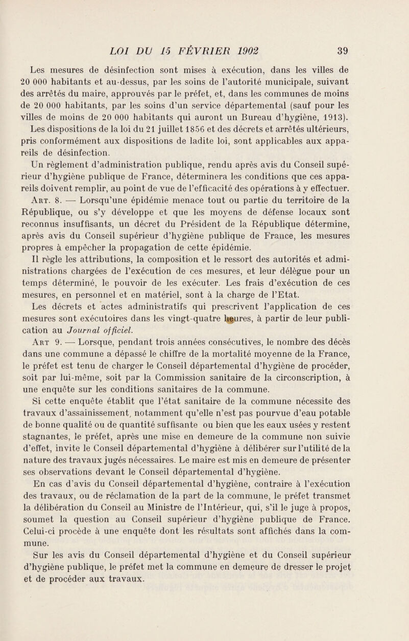 Les mesures de désinfection sont mises à exécution, dans les villes de 20 000 habitants et au-dessus, par les soins de l’autorité municipale, suivant des arrêtés du maire, approuvés par le préfet, et, dans les communes de moins de 20 000 habitants, par les soins d’un service départemental (sauf pour les villes de moins de 20 000 habitants qui auront un Bureau d’hygiène, 1913). Les dispositions de la loi du 21 juillet 1856 et des décrets et arrêtés ultérieurs, pris conformément aux dispositions de ladite loi, sont applicables aux appa¬ reils de désinfection. Un règlement d’administration publique, rendu après avis du Conseil supé¬ rieur d’hygiène publique de France, déterminera les conditions que ces appa¬ reils doivent remplir, au point de vue de l’efficacité des opérations à y effectuer. Art. 8. — Lorsqu’une épidémie menace tout ou partie du territoire de la République, ou s’y développe et que les moyens de défense locaux sont reconnus insuffisants, un décret du Président de la République détermine, après avis du Conseil supérieur d’hygiène publique de France, les mesures propres à empêcher la propagation de cette épidémie. Il règle les attributions, la composition et le ressort des autorités et admi¬ nistrations chargées de l’exécution de ces mesures, et leur délègue pour un temps déterminé, le pouvoir de les exécuter. Les frais d’exécution de ces mesures, en personnel et en matériel, sont à la charge de l’Etat. Les décrets et actes administratifs qui prescrivent l’application de ces mesures sont exécutoires dans les vingt-quatre heures, à partir de leur publi¬ cation au Journal officiel. Art 9. — Lorsque, pendant trois années consécutives, le nombre des décès dans une commune a dépassé le chiffre de la mortalité moyenne de la France, le préfet est tenu de charger le Conseil départemental d’hygiène de procéder, soit par lui-même, soit par la Commission sanitaire de la circonscription, à une enquête sur les conditions sanitaires de la commune. Si cette enquête établit que l’état sanitaire de la commune nécessite des travaux d’assainissement, notamment qu’elle n’est pas pourvue d’eau potable de bonne qualité ou de quantité suf fisante ou bien que les eaux usées y restent stagnantes, le préfet, après une mise en demeure de la commune non suivie d’effet, invite le Conseil départemental d’hygiène à délibérer sur l’utilité de la nature des travaux jugés nécessaires. Le maire est mis en demeure de présenter ses observations devant le Conseil départemental d’hvgiène. En cas d'avis du Conseil départemental d’hygiène, contraire à l’exécution des travaux, ou de réclamation de la part de la commune, le préfet transmet la délibération du Conseil au Ministre de l’Intérieur, qui, s’il le juge à propos, soumet la question au Conseil supérieur d’hygiène publique de France. Celui-ci procède à une enquête dont les résultats sont affichés dans la com¬ mune. Sur les avis du Conseil départemental d’hygiène et du Conseil supérieur d’hygiène publique, le préfet met la commune en demeure de dresser le projet et de procéder aux travaux.