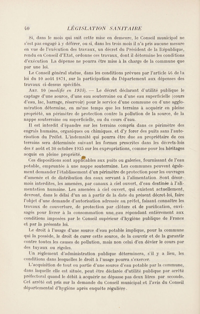 Si, dans le mois qui suit cette mise en demeure, le Conseil municipal ne s’est pas engagé à y déférer, ou si, dans les trois mois il n’a pris aucune mesure en vue de l’exécution des travaux, un décret du Président de la République, rendu en Conseil d’Etat, ordonne ces travaux, dont il détermine les conditions d’exécution La dépense ne pourra être mise à la charge de la commune que par une loi. Le Conseil général statue, dans les conditions prévues par l’article 46 delà loi du 10 août 1871, sur la participation du Département aux dépenses des travaux ci-dessus spécifiés. Art. 10 (modifié en 1935). — Le décret déclarant d’utilité publique le captage d’une source, d’une eau souterraine ou d’une eau superficielle (cours d’eau, lac, barrage, réservoir) pour le service d’une commune ou d'une agglo¬ mération détermine, en même temps que les terrains à acquérir en pleine propriété, un périmètre de protection contre la pollution de la source, de la nappe souterraine ou superficielle, ou du cours d’eau. Il est interdit d’épandre sur les terrains compris dans ce périmètre des engrais humains, organiques ou chimiques, et d’v forer des puits sans l’auto¬ risation du Préfet. L’indemnité qui pourra être due au propriétaire de ces terrains sera déterminée suivant les formes prescrites dans les décrets-lois des 8 août et 30 octobre 1935 sur les expropriations, comme pour les héritages acquis en pleine propriété. Ces dispositions sont applicables aux puits ou galeries, fournissant de l’eau potable, empruntée à une nappe souterraine. Les communes peuvent égale¬ ment demander l’établissement d’un périmètre de protection pour les ouvrages d’amenée et de distribution des eaux servant à l’alimentation. Sont désor¬ mais interdites, les amenées, par canaux à ciel ouvert, d’eau destinée à l’ali¬ mentation humaine. Les amenées à ciel ouvert, qui existent actuellement, devront, dans le délai d’un an à partir de la date du présent décret-loi, faire l’objet d’une demande d’autorisation adressée au préfet, faisant connaître les travaux de couverture, de protection par clôture et de purification, envi¬ sagés pour livrer à la consommation une, eau répondant entièrement aux conditions imposées par le Conseil supérieur d’hygiène publique de France et par la présente loi. Le droit à l’usage d’une source d’eau potable implique, pour la commune qui la possède, le droit de curer cette source, de la couvrir et de la garantir contre toutes les causes de pollution, mais non celui d’en dévier le cours par des tuyaux ou rigoles. Un règlement d’administration publique déterminera, s'il y a lieu, les conditions dans lesquelles le droit à l’usage pourra s’exercer. L’acquisition de tout ou partie d’une source d’eau potable par la commune, dans laquelle elle est située, peut être déclarée d’utilité publique par arrêté préfectoral quand le débit à acquérir ne dépasse pas deux litres par seconde. Cet arrêté est pris sur la demande du Conseil municipal et l’avis du Conseil départemental d’hygiène après enquête régulière.