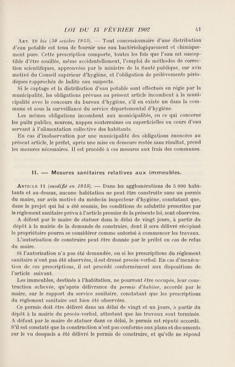 Art. 10 bis (30 octobre 1935). — Tout concessionnaire d’une distribution d’eau potable est tenu de fournir une eau bactériologiquement et chimique¬ ment pure. Cette prescription comporte, toutes les fois que l’eau est suscep¬ tible d’être souillée, même accidentellement, l’emploi de méthodes de correc¬ tion scientifiques, approuvées par le ministre de la Santé publique, sur avis motivé du Conseil supérieur d’hygiène, et l’obligation de prélèvements pério¬ diques rapprochés de ladite eau suspecte. Si le captage et la distribution d’eau potable sont effectués en régie par la municipalité, les obligations prévues au présent article incombent à la muni¬ cipalité avec le concours du bureau d’hygiène, s’il en existe un dans la com¬ mune et sous la surveillance du service départemental d’hygiène. Les mêmes obligations incombent aux municipalités, en ce qui concerne les puits publics, sources, nappes souterraines ou superficielles ou cours d’eau servant à l’alimentation collective des habitants. En cas d’inobservation par une municipalité des obligations énoncées au présent article, le préfet, après une mise en demeure restée sans résultat, prend les mesures nécessaires. Il est procédé à ces mesures aux frais des communes. II. — Mesures sanitaires relatives aux immeubles. Article 11 (modifié en 1935). -— Dans les agglomérations de 5 000 habi¬ tants et au-dessus, aucune habitation ne peut être construite sans un permis du maire, sur avis motivé du médecin inspecteur d’hygiène, constatant que, dans le projet qui lui a été soumis, les conditions de salubrité prescrites par le règlement sanitaire prévu à l’article premier de la présente loi, sont observées. A défaut par le maire de statuer dans le délai de vingt jours, à partir du dépôt à la mairie de la demande de construire, dont il sera, délivré récépissé le propriétaire pourra se considérer comme autorisé à commencer les travaux. L’autorisation de construire peut être donnée par le préfet en cas de refus du maire. Si l’autorisation n’a pas été demandée, ou si les prescriptions du règlement sanitaire n’ont pas été observées, il est dressé procès-verbal. En cas d’inexécu¬ tion de ces prescriptions, il est procédé conformément aux disposilions de l’article suivant. Les immeubles, destinés à l’habitation, ne pourront être occupés, leur cons¬ truction achevée, qu’après délivrance du permis d'habiter, accordé par le maire, sur le rapport du service sanitaire, constatant que les prescriptions du règlement sanitaire ont bien été observées. Ce permis doit être délivré dans un délai de vingt et un jours, à partir du dépôt à la mairie du procès-verbal, attestant que les travaux sont terminés. A défaut par le maire de statuer dans ce délai, le permis est réputé accordé. S’il est constaté que la construction n’est pas conforme aux. plans et documents sur le vu desquels a été délivré le perrpis de construire, et qu’elle ne répond