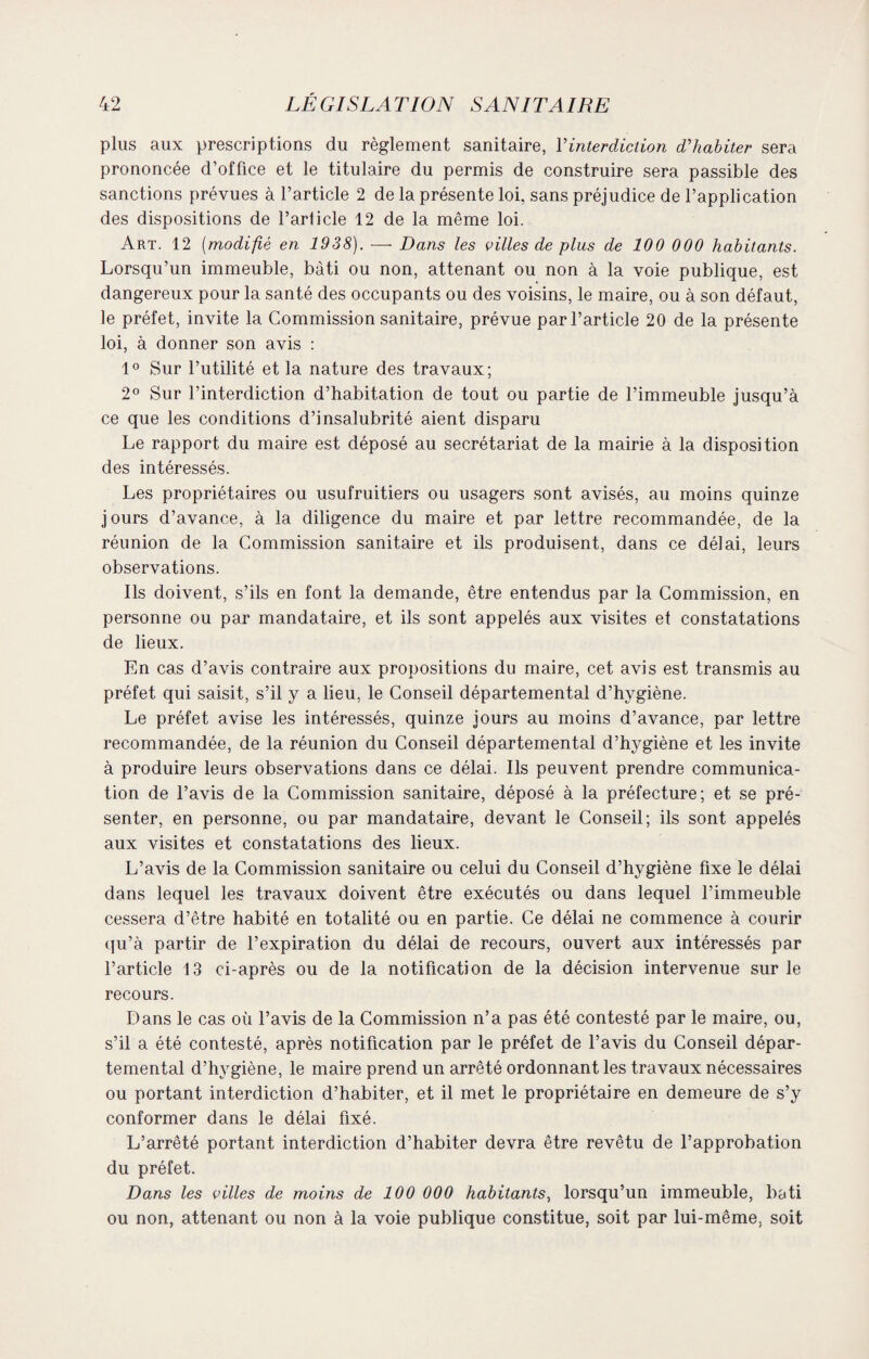 plus aux prescriptions du règlement sanitaire, Y interdiction d'habiter sera prononcée d’office et le titulaire du permis de construire sera passible des sanctions prévues à l’article 2 de la présente loi, sans préjudice de l’application des dispositions de l’article 12 de la même loi. Art. 12 (modifié en 1938). •—- Dans les cilles de plus de 100 000 habitants. Lorsqu’un immeuble, bâti ou non, attenant ou non à la voie publique, est dangereux pour la santé des occupants ou des voisins, le maire, ou à son défaut, le préfet, invite la Commission sanitaire, prévue par l’article 20 de la présente loi, à donner son avis : 1° Sur l’utilité et la nature des travaux; 2° Sur l’interdiction d’habitation de tout ou partie de l’immeuble jusqu’à ce que les conditions d’insalubrité aient disparu Le rapport du maire est déposé au secrétariat de la mairie à la disposition des intéressés. Les propriétaires ou usufruitiers ou usagers sont avisés, au moins quinze jours d’avance, à la diligence du maire et par lettre recommandée, de la réunion de la Commission sanitaire et ils produisent, dans ce délai, leurs observations. Ils doivent, s’ils en font la demande, être entendus par la Commission, en personne ou par mandataire, et ils sont appelés aux visites et constatations de lieux. En cas d’avis contraire aux propositions du maire, cet avis est transmis au préfet qui saisit, s’il y a lieu, le Conseil départemental d’hygiène. Le préfet avise les intéressés, quinze jours au moins d’avance, par lettre recommandée, de la réunion du Conseil départemental d’hygiène et les invite à produire leurs observations dans ce délai. Ils peuvent prendre communica¬ tion de l’avis de la Commission sanitaire, déposé à la préfecture; et se pré¬ senter, en personne, ou par mandataire, devant le Conseil; ils sont appelés aux visites et constatations des lieux. L’avis de la Commission sanitaire ou celui du Conseil d’hygiène fixe le délai dans lequel les travaux doivent être exécutés ou dans lequel l’immeuble cessera d’être habité en totalité ou en partie. Ce délai ne commence à courir qu’à partir de l’expiration du délai de recours, ouvert aux intéressés par l’article 13 ci-après ou de la notification de la décision intervenue sur le recours. Dans le cas où l’avis de la Commission n’a pas été contesté par le maire, ou, s’il a été contesté, après notification par le préfet de l’avis du Conseil dépar¬ temental d’hygiène, le maire prend un arrêté ordonnant les travaux nécessaires ou portant interdiction d’habiter, et il met le propriétaire en demeure de s’y conformer dans le délai fixé. L’arrêté portant interdiction d’habiter devra être revêtu de l’approbation du préfet. Dans les cilles de moins de 100 000 habitants, lorsqu’un immeuble, bâti ou non, attenant ou non à la voie publique constitue, soit par lui-même, soit