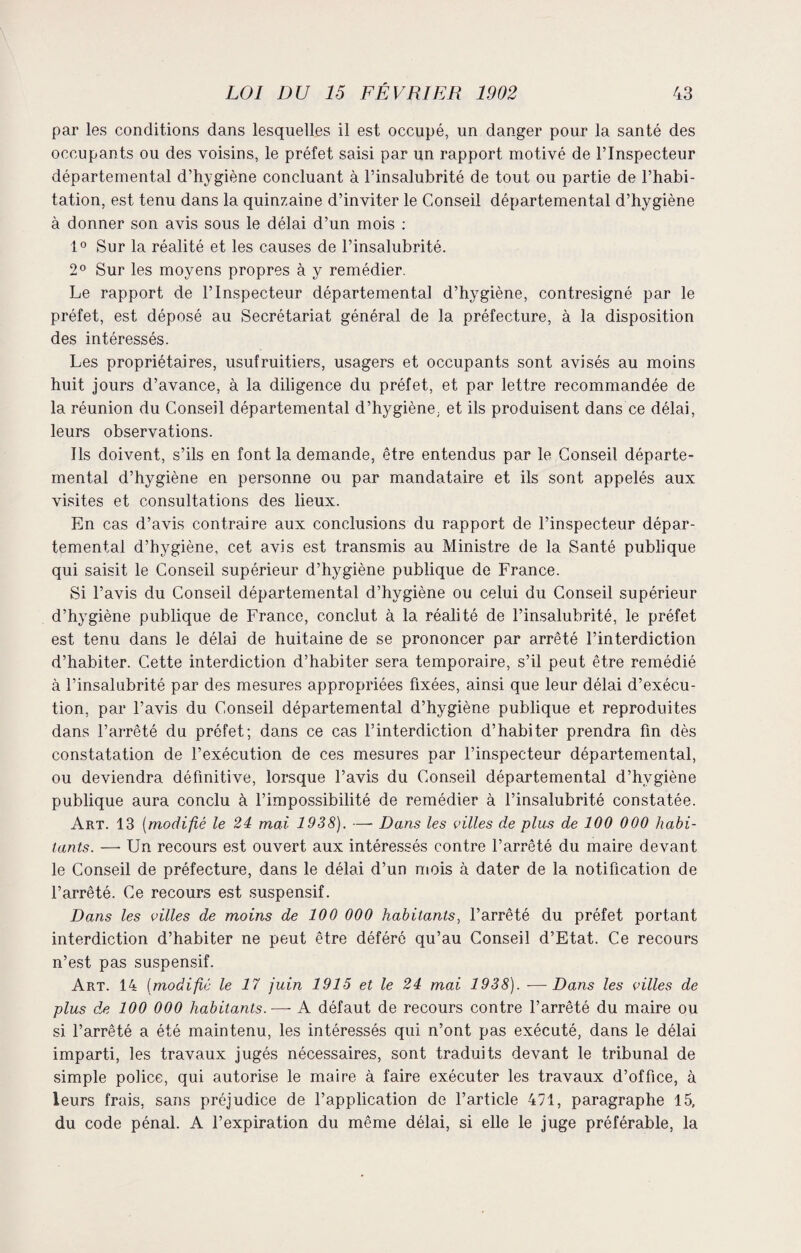 par les conditions dans lesquelles il est occupé, un danger pour la santé des occupants ou des voisins, le préfet saisi par un rapport motivé de l’Inspecteur départemental d’hygiène concluant à l’insalubrité de tout ou partie de l’habi¬ tation, est tenu dans la quinzaine d’inviter le Conseil départemental d’hygiène à donner son avis sous le délai d’un mois : 1° Sur la réalité et les causes de l’insalubrité. 2° Sur les moyens propres à y remédier. Le rapport de l’Inspecteur départemental d’hygiène, contresigné par le préfet, est déposé au Secrétariat général de la préfecture, à la disposition des intéressés. Les propriétaires, usufruitiers, usagers et occupants sont avisés au moins huit jours d’avance, à la diligence du préfet, et par lettre recommandée de la réunion du Conseil départemental d’hygiène, et ils produisent dans ce délai, leurs observations. Ils doivent, s’ils en font la demande, être entendus par le Conseil départe¬ mental d’hygiène en personne ou par mandataire et ils sont appelés aux visites et consultations des lieux. En cas d’avis contraire aux conclusions du rapport de l’inspecteur dépar¬ temental d’hygiène, cet avis est transmis au Ministre de la Santé publique qui saisit le Conseil supérieur d’hygiène publique de France. Si l’avis du Conseil départemental d’hygiène ou celui du Conseil supérieur d’hygiène publique de France, conclut à la réalité de l’insalubrité, le préfet est tenu dans le délai de huitaine de se prononcer par arrêté l’interdiction d’habiter. Cette interdiction d’habiter sera temporaire, s’il peut être remédié à l’insalubrité par des mesures appropriées fixées, ainsi que leur délai d’exécu¬ tion, par l’avis du Conseil départemental d’hygiène publique et reproduites dans l’arrêté du préfet; dans ce cas l’interdiction d’habiter prendra fin dès constatation de l’exécution de ces mesures par l’inspecteur départemental, ou deviendra définitive, lorsque l’avis du Conseil départemental d’hvgiène publique aura conclu à l’impossibilité de remédier à l’insalubrité constatée. Art. 13 (modifié le 24 mai 1938). — Dans les villes de plus de 100 000 habi¬ tants. —■ Un recours est ouvert aux intéressés contre l’arrêté du maire devant le Conseil de préfecture, dans le délai d’un mois à dater de la notification de l’arrêté. Ce recours est suspensif. Dans les villes de moins de 100 000 habitants, l’arrêté du préfet portant interdiction d’habiter ne peut être déféré qu’au Conseil d’Etat. Ce recours n’est pas suspensif. Art. 14 (modifié le 17 juin 1915 et le 24 mai 1938). •—Dans les villes de plus de 100 000 habitants.— A défaut de recours contre l’arrêté du maire ou si l’arrêté a été maintenu, les intéressés qui n’ont pas exécuté, dans le délai imparti, les travaux jugés nécessaires, sont traduits devant le tribunal de simple police, qui autorise le maire à faire exécuter les travaux d’office, à leurs frais, sans préjudice de l’application de l’article 471, paragraphe 15, du code pénal. A l’expiration du même délai, si elle le juge préférable, la