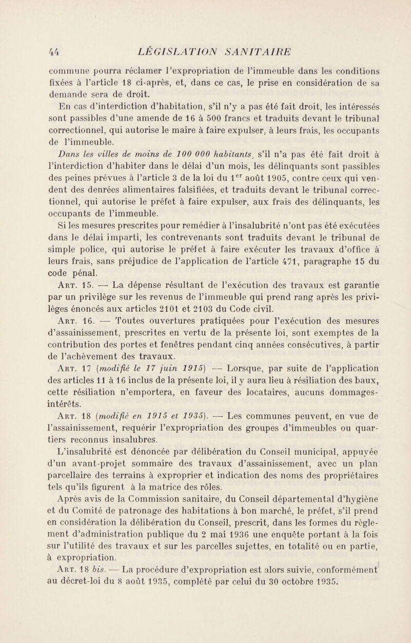 commune pourra réclamer l’expropriation de l’immeuble dans les conditions fixées à l’article 18 ci-après, et, dans ce cas, le prise en considération de sa demande sera de droit. En cas d’interdiction d’habitation, s’il n’y a pas été fait droit, les intéressés sont passibles d’une amende de 16 à 500 francs et traduits devant le tribunal correctionnel, qui autorise le maire à faire expulser, à leurs frais, les occupants de l’immeuble. Dans les villes de moins de 100 000 habitants, s’il n’a pas été fait droit à l’interdiction d’habiter dans le délai d’un mois, les délinquants sont passibles des peines prévues à l’article 3 de la loi du 1er août 1905, contre ceux qui ven¬ dent des denrées alimentaires falsifiées, et traduits devant le tribunal correc¬ tionnel, qui autorise le préfet à faire expulser, aux frais des délinquants, les occupants de l’immeuble. Si les mesures prescrites pour remédier à l’insalubrité n’ont pas été exécutées dans le délai imparti, les contrevenants sont traduits devant le tribunal de simple police, qui autorise le préfet à faire exécuter les travaux d’office à leurs frais, sans préjudice de l’application de l’article 471, paragraphe 15 du code pénal. Art. 15. — La dépense résultant de l’exécution des travaux est garantie par un privilège sur les revenus de l’immeuble qui prend rang après les privi¬ lèges énoncés aux articles 2101 et 2103 du Code civil. Art. 16. — Toutes ouvertures pratiquées pour l’exécution des mesures d’assainissement, prescrites en vertu de la présente loi, sont exemptes de la contribution des portes et fenêtres pendant cinq années consécutives, à partir de l’achèvement des travaux. Art. 17 (modifié le 17 juin 1915) ■— Lorsque, par suite de l’application des articles 11 à 16 inclus de la présente loi, il y aura lieu à résiliation des baux, cette résiliation n’emportera, en faveur des locataires, aucuns dommages- intérêts. Art. 18 (modifié en 1915 et 1935). — Les communes peuvent, en vue de l’assainissement, requérir l’expropriation des groupes d’immeubles ou quar¬ tiers reconnus insalubres. L’insalubrité est dénoncée par délibération du Conseil municipal, appuyée d’un avant-projet sommaire des travaux d’assainissement, avec un plan parcellaire des terrains à exproprier et indication des noms des propriétaires tels qu’ils figurent à la matrice des rôles. Après avis de la Commission sanitaire, du Conseil départemental d’hvgiène et du Comité de patronage des habitations à bon marché, le préfet, s’il prend en considération la délibération du Conseil, prescrit, dans les formes du règle¬ ment d’administration publique du 2 mai 1936 une enquête portant à la fois sur l’utilité des travaux et sur les parcelles sujettes, en totalité ou en partie, à expropriation. ■ Art. 18 bis. ■— La procédure d’expropriation est alors suivie, conformément au décret-loi du 8 août 1935, complété par celui du 30 octobre 1935.
