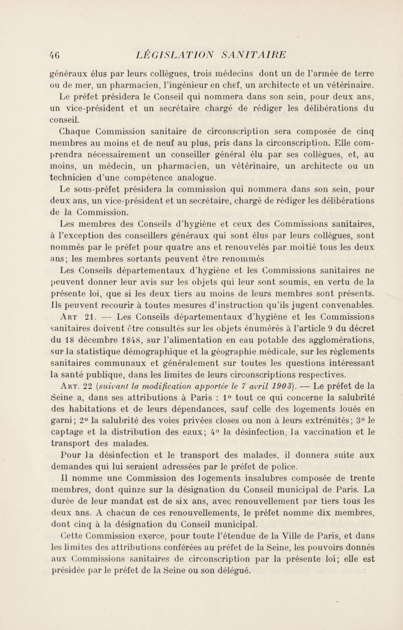 généraux élus par leurs collègues, trois médecins dont un de l’armée de terre ou de mer, un pharmacien, l’ingénieur en chef, un architecte et un vétérinaire. Le préfet présidera le Conseil qui nommera dans son sein, pour deux ans, un vice-président et un secrétaire chargé de rédiger les délibérations du conseil. Chaque Commission sanitaire de circonscription sera composée de cinq membres au moins et de neuf au plus, pris dans la circonscription. Elle com¬ prendra nécessairement un conseiller général élu par ses collègues, et, au moins, un médecin, un pharmacien, un vétérinaire, un architecte ou un technicien d’une compétence analogue. Le sous-préfet présidera la commission qui nommera dans son sein, pour deux ans, un vice-président et un secrétaire, chargé de rédiger les délibérations de la Commission. Les membres des Conseils d’hygiène et ceux des Commissions sanitaires, à l’exception des conseillers généraux qui sont élus par leurs collègues, sont nommés par le préfet pour quatre ans et renouvelés par moitié tous les deux ans; les membres sortants peuvent être renommés Les Conseils départementaux d’hygiène et les Commissions sanitaires ne peuvent donner leur avis sur les objets qui leur sont soumis, en vertu de la présente loi, que si les deux tiers au moins de leurs membres sont présents, ils peuvent recourir à toutes mesures d’instruction qu’ils jugent convenables. Art 21. —- Les Conseils départementaux d’hygiène et les Commissions sanitaires doivent être consultés sur les objets énumérés à l’article 9 du décret du 18 décembre 1848, sur l’alimentation en eau potable des agglomérations, sur la statistique démographique et la géographie médicale, sur les règlements sanitaires communaux et généralement sur toutes les questions intéressant la santé publique, dans les limites de leurs circonscriptions respectives. Art. 22 (suivant la modification apportée le 7 avril 1903). — Le préfet de la Seine a, dans ses attributions à Paris : 1° tout ce qui concerne la salubrité des habitations et de leurs dépendances, sauf celle des logements loués en garni ; 2° la salubrité des voies privées closes ou non à leurs extrémités; 3° le captage et la distribution des eaux; 4° la désinfection, la vaccination et le transport des malades. Pour la désinfection et le transport des malades, il donnera suite aux demandes qui lui seraient adressées par le préfet de police. Il nomme une Commission des logements insalubres composée de trente membres, dont quinze sur la désignation du Conseil municipal de Paris. La durée de leur mandat est de six ans, avec renouvellement par tiers tous les deux ans. A chacun de ces renouvellements, le préfet nomme dix membres, dont cinq à la désignation du Conseil municipal. Cette Commission exerce, pour toute l’étendue de la Ville de Paris, et dans les limites des attributions conférées au préfet de la Seine, les pouvoirs donnés aux Commissions sanitaires de circonscription par la présente loi; elle est présidée par le préfet de la Seine ou son délégué.