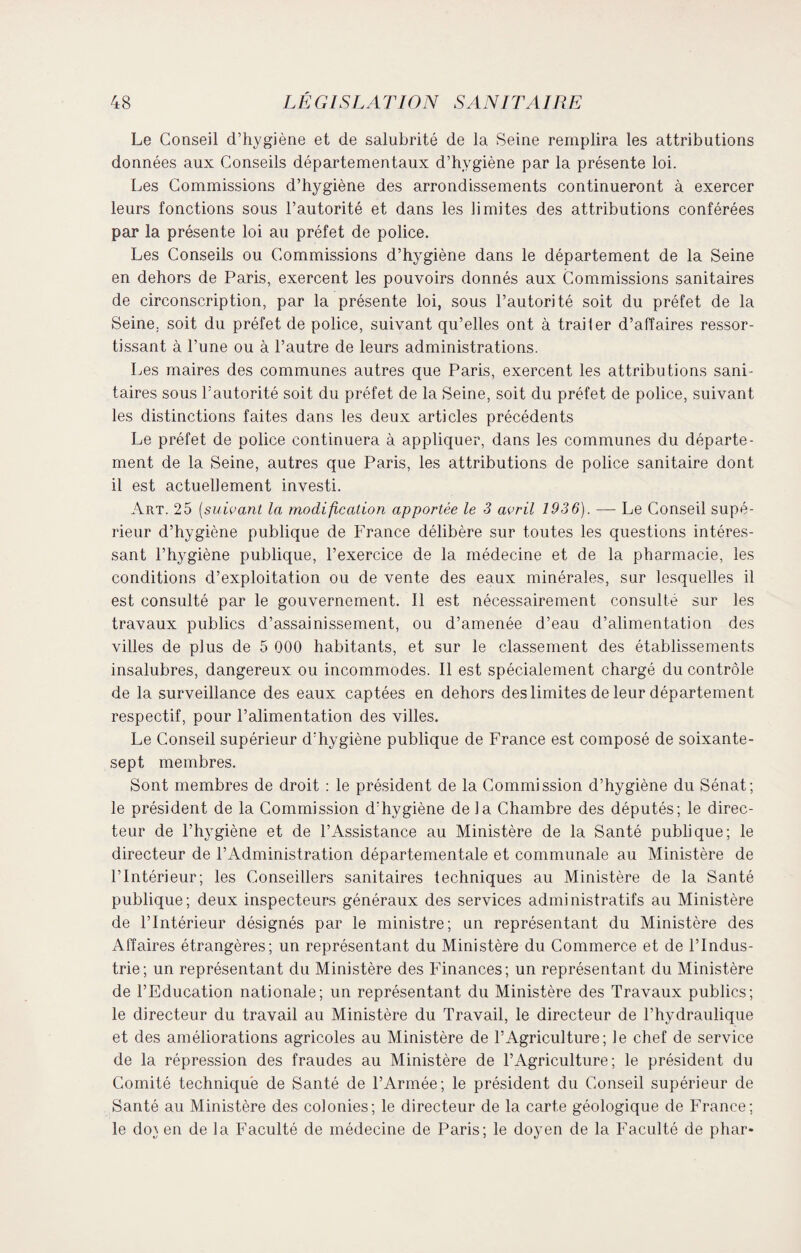 Le Conseil d’hygiène et de salubrité de la Seine remplira les attributions données aux Conseils départementaux d’hygiène par la présente loi. Les Commissions d’hygiène des arrondissements continueront à exercer leurs fonctions sous l’autorité et dans les limites des attributions conférées par la présente loi au préfet de police. Les Conseils ou Commissions d’hygiène dans le département de la Seine en dehors de Paris, exercent les pouvoirs donnés aux Commissions sanitaires de circonscription, par la présente loi, sous l’autorité soit du préfet de la Seine, soit du préfet de police, suivant qu’elles ont à traiter d’affaires ressor¬ tissant à l’une ou à l’autre de leurs administrations. Les maires des communes autres que Paris, exercent les attributions sani¬ taires sous l’autorité soit du préfet de la Seine, soit du préfet de police, suivant les distinctions faites dans les deux articles précédents Le préfet de police continuera à appliquer, dans les communes du départe¬ ment de la Seine, autres que Paris, les attributions de police sanitaire dont il est actuellement investi. Art. 25 (suivant la modification apportée le 3 avril 1936). — Le Conseil supé¬ rieur d’hygiène publique de France délibère sur toutes les questions intéres¬ sant l’hygiène publique, l’exercice de la médecine et de la pharmacie, les conditions d’exploitation ou de vente des eaux minérales, sur lesquelles il est consulté par le gouvernement. Il est nécessairement consulté sur les travaux publics d’assainissement, ou d’amenée d’eau d’alimentation des villes de plus de 5 000 habitants, et sur le classement des établissements insalubres, dangereux ou incommodes. Il est spécialement chargé du contrôle de la surveillance des eaux captées en dehors des limites de leur département respectif, pour l’alimentation des villes. Le Conseil supérieur d’hygiène publique de France est composé de soixante- sept membres. Sont membres de droit : le président de la Commission d’hygiène du Sénat; le président de la Commission d’hygiène de la Chambre des députés; le direc¬ teur de l’hygiène et de l’Assistance au Ministère de la Santé publique; le directeur de l’Administration départementale et communale au Ministère de l’Intérieur; les Conseillers sanitaires lechniques au Ministère de la Santé publique; deux inspecteurs généraux des services administratifs au Ministère de l’Intérieur désignés par le ministre; un représentant du Ministère des Affaires étrangères; un représentant du Ministère du Commerce et de l’Indus¬ trie; un représentant du Ministère des Finances; un représentant du Ministère de l’Education nationale; un représentant du Ministère des Travaux publics; le directeur du travail au Ministère du Travail, le directeur de l’hydraulique et des améliorations agricoles au Ministère de l’Agriculture; le chef de service de la répression des fraudes au Ministère de l’Agriculture; le président du Comité technique de Santé de l’Armée; le président du Conseil supérieur de Santé au Ministère des colonies; le directeur de la carte géologique de France; le do} en delà Faculté de médecine de Paris; le doyen de la Faculté de phar*