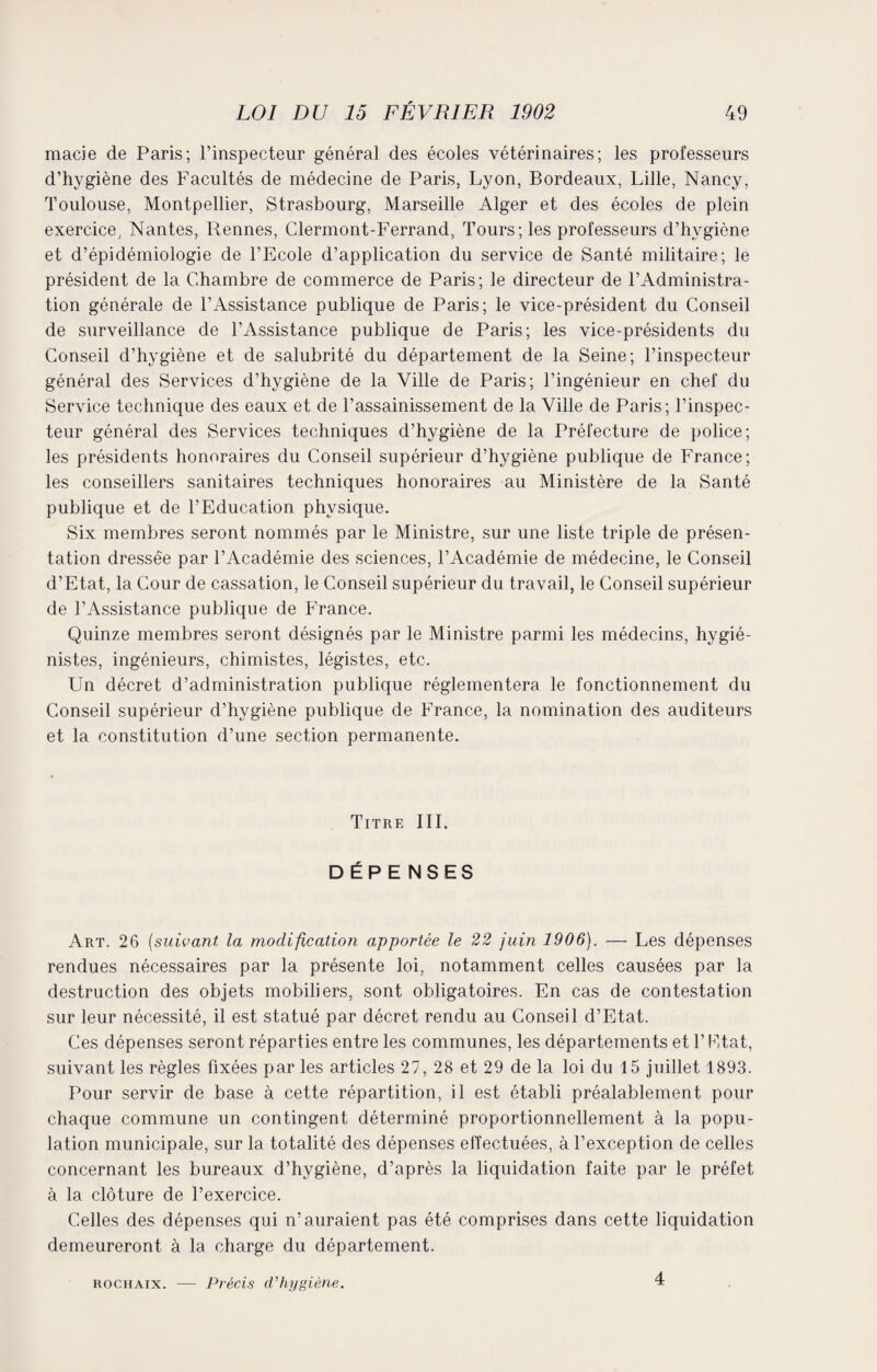 macie de Paris; l’inspecteur général des écoles vétérinaires; les professeurs d’hygiène des Facultés de médecine de Paris, Lyon, Bordeaux, Lille, Nancy, Toulouse, Montpellier, Strasbourg, Marseille Alger et des écoles de plein exercice, Nantes, Rennes, Clermont-Ferrand, Tours; les professeurs d’hvgiène et d’épidémiologie de l’Ecole d’application du service de Santé militaire; le président de la Chambre de commerce de Paris; le directeur de l’Administra¬ tion générale de l’Assistance publique de Paris; le vice-président du Conseil de surveillance de l’Assistance publique de Paris; les vice-présidents du Conseil d’hygiène et de salubrité du département de la Seine; l’inspecteur général des Services d’hygiène de la Ville de Paris; l’ingénieur en chef du Service technique des eaux et de l’assainissement de la Ville de Paris; l’inspec¬ teur général des Services techniques d’hygiène de la Préfecture de police; les présidents honoraires du Conseil supérieur d’hygiène publique de France; les conseillers sanitaires techniques honoraires au Ministère de la Santé publique et de l’Education physique. Six membres seront nommés par le Ministre, sur une liste triple de présen¬ tation dressée par l’Académie des sciences, l’Académie de médecine, le Conseil d’Etat, la Cour de cassation, le Conseil supérieur du travail, le Conseil supérieur de l’Assistance publique de France. Quinze membres seront désignés par le Ministre parmi les médecins, hygié¬ nistes, ingénieurs, chimistes, légistes, etc. Un décret d’administration publique réglementera le fonctionnement du Conseil supérieur d’hygiène publique de France, la nomination des auditeurs et la constitution d’une section permanente. Titre III. DÉPE NSES Art. 26 (suivant la modification apportée le 22 juin 1906). — Les dépenses rendues nécessaires par la présente loi, notamment celles causées par la destruction des objets mobiliers, sont obligatoires. En cas de contestation sur leur nécessité, il est statué par décret rendu au Conseil d’Etat. Ces dépenses seront réparties entre les communes, les départements et l’Etat, suivant les règles fixées par les articles 27, 28 et 29 de la loi du 15 juillet 1893. Pour servir de base à cette répartition, il est établi préalablement pour chaque commune un contingent déterminé proportionnellement à la popu¬ lation municipale, sur la totalité des dépenses effectuées, à l’exception de celles concernant les bureaux d’hygiène, d’après la liquidation faite par le préfet à la clôture de l’exercice. Celles des dépenses qui n’auraient pas été comprises dans cette liquidation demeureront à la charge du département. rochaix. — Précis d’hygiène. 4