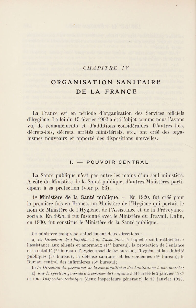 CHAPITRE IV ORGANISATION SANITAIRE DE LA FRANCE La France est en période d’organisation des Services officiels d’hygiène. La loi du 15 février 1902 a été l’objet comme nous l’avons vu, de remaniements et d’additions considérables. D’autres lois, décrets-lois, décrets, arrêtés ministériels, etc., ont créé des orga¬ nismes nouveaux et apporté des dispositions nouvelles. I. — POUVOIR CENTRAL La Santé publique n’est pas entre les mains d’un seul ministère. A côté du Ministère de la Santé publique, d’autres Ministères parti¬ cipent à sa protection (voir p. 53). i° Ministère de la Santé publique. — En 1920, fut créé pour la première fois en France, un Ministère de l’Hygiène qui portait le nom de Ministère de l’Hygiène, de l’Assistance et de la Prévoyance sociale. En 1924, il fut fusionné avec le Ministère du Travail. Enfin, en 1930, fut constitué le Ministère de la Santé publique. Ce ministère comprend actuellement deux directions : a) la Direction de l'hygiène et de Vassistance à laquelle sont rattachées : l’assistance aux aliénés et anormaux (1er bureau), la protection de l’enfance et la natalité (2e bureau), l’hygiène sociale (4e bureau), l’hygiène et la salubrité publiques (5e bureau); la défense sanitaire et les épidémies (6e bureau); le Bureau central des infirmières (6e bureau); b) la Direction du personnel, de la comptabilité et des habitations à bon marché ; c) une Inspection générale des services de Venfance a été créée le 2 janvier 1937 et une Inspection technique (deux inspecteurs généraux) le 17 janvier 1938.