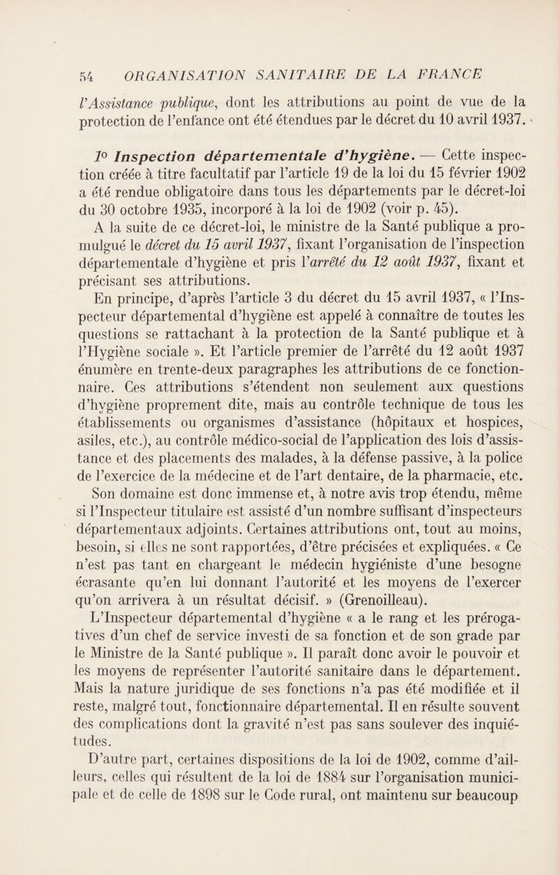 VAssistance publique, dont les attributions au point de vue de la protection de l’enfance ont été étendues par le décret du 10 avril 1937. 1° Inspection départementale d’hygiène. — Cette inspec¬ tion créée à titre facultatif par l’article 19 de la loi du 15 février 1902 a été rendue obligatoire dans tous les départements par le décret-loi du 30 octobre 1935, incorporé à la loi de 1902 (voir p. 45). A la suite de ce décret-loi, le ministre de la Santé publique a pro¬ mulgué le décret du 15 avril 1937, fixant l’organisation de l’inspection départementale d’hygiène et pris l’arrêté du 12 août 1937, fixant et précisant ses attributions. En principe, d’après l’article 3 du décret du 15 avril 1937, « l’Ins¬ pecteur départemental d’hygiène est appelé à connaître de toutes les questions se rattachant à la protection de la Santé publique et à l’Hygiène sociale ». Et l’article premier de l’arrêté du 12 août 1937 énumère en trente-deux paragraphes les attributions de ce fonction¬ naire. Ces attributions s’étendent non seulement aux questions d’hygiène proprement dite, mais au contrôle technique de tous les établissements ou organismes d’assistance (hôpitaux et hospices, asiles, etc.), au contrôle médico-social de l’application des lois d’assis¬ tance et des placements des malades, à la défense passive, à la police de l’exercice de la médecine et de l’art dentaire, de la pharmacie, etc. Son domaine est donc immense et, à notre avis trop étendu, même si l’Inspecteur titulaire est assisté d’un nombre suffisant d’inspecteurs départementaux adjoints. Certaines attributions ont, tout au moins, besoin, si elles ne sont rapportées, d’être précisées et expliquées. « Ce n’est pas tant en chargeant le médecin hygiéniste d’une besogne écrasante qu’en lui donnant l’autorité et les moyens de l’exercer qu’on arrivera à un résultat décisif. » (Grenoilleau). L’Inspecteur départemental d’hygiène « a le rang et les préroga¬ tives d’un chef de service investi de sa fonction et de son grade par le Ministre de la Santé publique ». Il paraît donc avoir le pouvoir et les moyens de représenter l’autorité sanitaire dans le département. Mais la nature juridique de ses fonctions n’a pas été modifiée et il reste, malgré tout, fonctionnaire départemental. Il en résulte souvent des complications dont la gravité n’est pas sans soulever des inquié¬ tudes. D’autre part, certaines dispositions de la loi de 1902, comme d’ail¬ leurs, celles qui résultent de la loi de 1884 sur l’organisation munici¬ pale et de celle de 1898 sur le Code rural, ont maintenu sur beaucoup