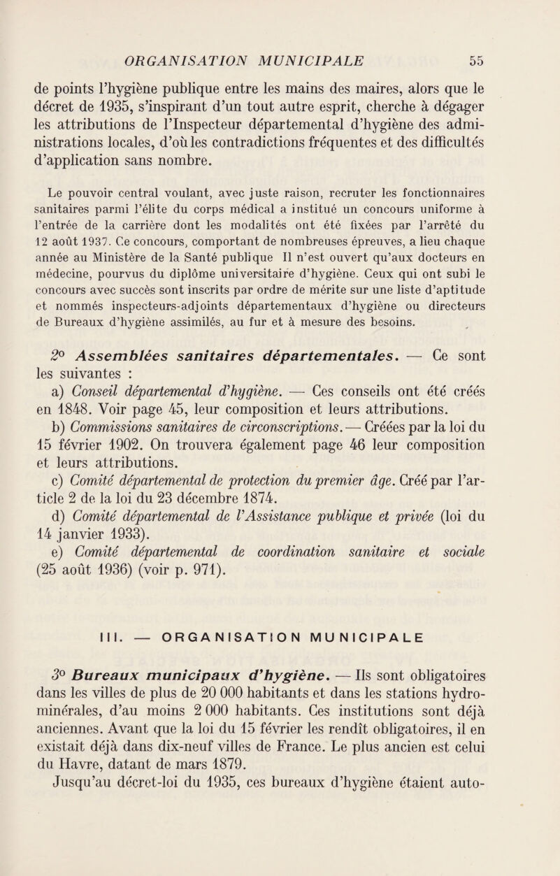 de points l’hygiène publique entre les mains des maires, alors que le décret de 1935, s’inspirant d’un tout autre esprit, cherche à dégager les attributions de l’Inspecteur départemental d’hygiène des admi¬ nistrations locales, d’où les contradictions fréquentes et des difficultés d’application sans nombre. Le pouvoir central voulant, avec juste raison, recruter les fonctionnaires sanitaires parmi l’élite du corps médical a institué un concours uniforme à l’entrée de la carrière dont les modalités ont été fixées par l’arrêté du 12 août 1937. Ce concours, comportant de nombreuses épreuves, a lieu chaque année au Ministère de la Santé publique II n’est ouvert qu’aux docteurs en médecine, pourvus du diplôme universitaire d’hygiène. Ceux qui ont subi le concours avec succès sont inscrits par ordre de mérite sur une liste d’aptitude et nommés inspecteurs-adjoints départementaux d’hygiène ou directeurs de Bureaux d’hygiène assimilés, au fur et à mesure des besoins. 2° Assemblées sanitaires départementales. — Ce sont les suivantes : a) Conseil départemental d'hygiène. — Ces conseils ont été créés en 1848. Voir page 45, leur composition et leurs attributions. b) Commissions sanitaires de circonscriptions. — Créées par la loi du 15 février 1902. On trouvera également page 46 leur composition et leurs attributions. c) Comité départemental de protection du premier âge. Créé par l’ar¬ ticle 2 de la loi du 23 décembre 1874. d) Comité départemental de l'Assistance publique et privée (loi du 14 janvier 1933). e) Comité départemental de coordination sanitaire et sociale (25 août 1936) (voir p. 971). IM. — ORGANISATION MUNICIPALE 3° Bureaux municipaux d*hygiène. — Ils sont obligatoires dans les villes de plus de 20 000 habitants et dans les stations hydro¬ minérales, d’au moins 2 000 habitants. Ces institutions sont déjà anciennes. Avant que la loi du 15 février les rendît obligatoires, il en existait déjà dans dix-neuf villes de France. Le plus ancien est celui du Havre, datant de mars 1879. Jusqu’au décret-loi du 1935, ces bureaux d’hygiène étaient auto-