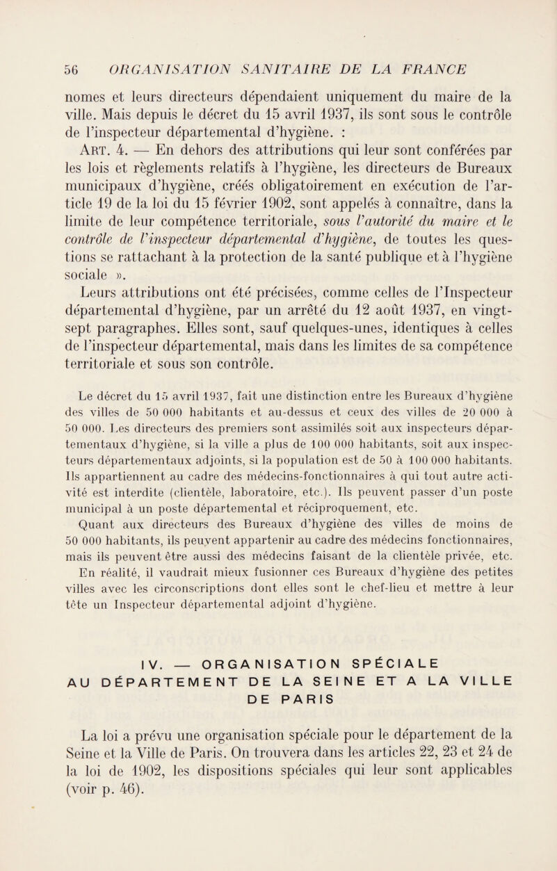 nomes et leurs directeurs dépendaient uniquement du maire de la ville. Mais depuis le décret du 15 avril 1937, ils sont sous le contrôle de l’inspecteur départemental d’hygiène. : Art. 4. — En dehors des attributions qui leur sont conférées par les lois et règlements relatifs à l’hygiène, les directeurs de Bureaux municipaux d’hygiène, créés obligatoirement en exécution de l’ar¬ ticle 19 de la loi du 15 février 1902, sont appelés à connaître, dans la limite de leur compétence territoriale, sous l’autorité du maire et le contrôle de l’mspecteur départemental d’hygiène, de toutes les ques¬ tions se rattachant à la protection de la santé publique et à l’hygiène sociale ». Leurs attributions ont été précisées, comme celles de l’Inspecteur départemental d’hygiène, par un arrêté du 12 août 1937, en vingt- sept paragraphes. Elles sont, sauf quelques-unes, identiques à celles de l’inspecteur départemental, mais dans les limites de sa compétence territoriale et sous son contrôle. Le décret du 15 avril 1937, fait une distinction entre les Bureaux d’hygiène des villes de 50 000 habitants et au-dessus et ceux des villes de 20 000 à 50 000. Les directeurs des premiers sont assimilés soit aux inspecteurs dépar¬ tementaux d’hygiène, si la ville a plus de 100 000 habitants, soit aux inspec¬ teurs départementaux adjoints, si la population est de 50 à 100 000 habitants. Ils appartiennent au cadre des médecins-fonctionnaires à qui tout autre acti¬ vité est interdite (clientèle, laboratoire, etc.). Ils peuvent passer d’un poste municipal à un poste départemental et réciproquement, etc. Quant aux directeurs des Bureaux d’hygiène des villes de moins de 50 000 habitants, ils peuvent appartenir au cadre des médecins fonctionnaires, mais ils peuvent être aussi des médecins faisant de la clientèle privée, etc. En réalité, il vaudrait mieux fusionner ces Bureaux d’hygiène des petites villes avec les circonscriptions dont elles sont le chef-lieu et mettre à leur tète un Inspecteur départemental adjoint d’hygiène. IV. — ORGANISATION SPÉCIALE AU DÉPARTEMENT DE LA SEINE ET A LA VILLE DE PARIS La loi a prévu une organisation spéciale pour le département de la Seine et la Ville de Paris. On trouvera dans les articles 22, 23 et 24 de la loi de 1902, les dispositions spéciales qui leur sont applicables (voir p. 46).