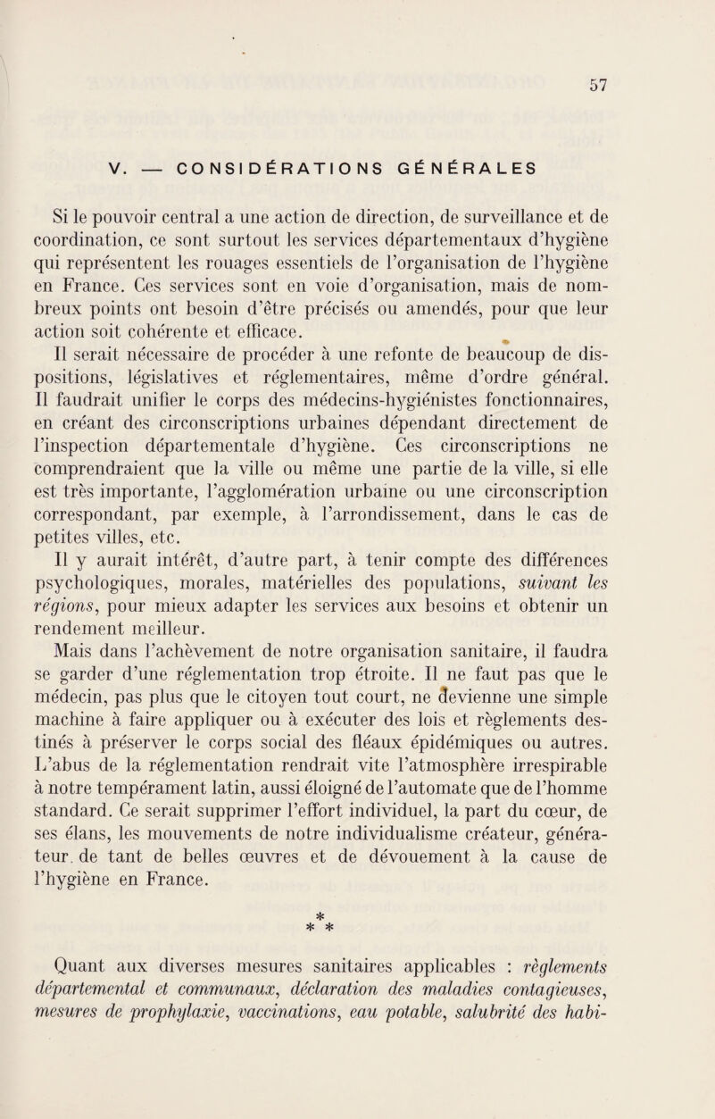 V. — CONSIDÉRATIONS GÉNÉRALES Si le pouvoir central a une action de direction, de surveillance et de coordination, ce sont surtout les services départementaux d’hygiène qui représentent les rouages essentiels de l’organisation de l’hygiène en France. Ces services sont en voie d’organisation, mais de nom¬ breux points ont besoin d’être précisés ou amendés, pour que leur action soit cohérente et efficace. % Il serait nécessaire de procéder à une refonte de beaucoup de dis¬ positions, législatives et réglementaires, même d’ordre général. Il faudrait unifier le corps des médecins-hygiénistes fonctionnaires, en créant des circonscriptions urbaines dépendant directement de l’inspection départementale d’hygiène. Ces circonscriptions ne comprendraient que la ville ou même une partie de la ville, si elle est très importante, l’agglomération urbaine ou une circonscription correspondant, par exemple, à l’arrondissement, dans le cas de petites villes, etc. Il y aurait intérêt, d’autre part, à tenir compte des différences psychologiques, morales, matérielles des populations, suivant les régions, pour mieux adapter les services aux besoins et obtenir un rendement meilleur. Mais dans l’achèvement de notre organisation sanitaire, il faudra se garder d’une réglementation trop étroite. Il ne faut pas que le médecin, pas plus que le citoyen tout court, ne devienne une simple machine à faire appliquer ou à exécuter des lois et règlements des¬ tinés à préserver le corps social des fléaux épidémiques ou autres. L’abus de la réglementation rendrait vite l’atmosphère irrespirable à notre tempérament latin, aussi éloigné de l’automate que de l’homme standard. Ce serait supprimer l’effort individuel, la part du cœur, de ses élans, les mouvements de notre individualisme créateur, généra¬ teur. de tant de belles œuvres et de dévouement à la cause de l’hygiène en France. * * * Quant aux diverses mesures sanitaires applicables : règlements départemental et communaux, déclaration des maladies contagieuses, mesures de prophylaxie, vaccinations, eau potable, salubrité des habi-