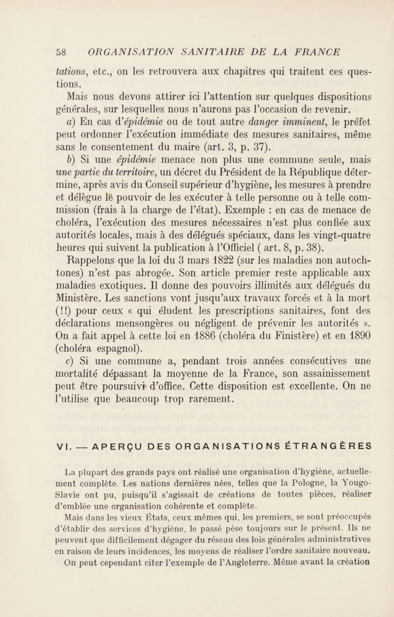 tâtions, etc., on les retrouvera aux chapitres qui traitent ces ques¬ tions. Mais nous devons attirer ici l’attention sur quelques dispositions générales, sur lesquelles nous n’aurons pas l’occasion de revenir. a) En cas d’épidémie ou de tout autre danger imminent, le préfet peut ordonner l’exécution immédiate des mesures sanitaires, même sans le consentement du maire (art. 3, p. 37). b) Si une épidémie menace non plus une commune seule, mais une partie du territoire, un décret du Président de la République déter¬ mine, après avis du Conseil supérieur d’hygiène, les mesures à prendre et délègue le pouvoir de les exécuter à telle personne ou à telle com¬ mission (frais à la charge de l’état). Exemple : en cas de menace de choléra, l’exécution des mesures nécessaires n’est plus confiée aux autorités locales, mais à des délégués spéciaux, dans les vingt-quatre heures qui suivent la publication à l’Officiel ( art. 8, p. 38). Rappelons que la loi du 3 mars 1822 (sur les maladies non autoch¬ tones) n’est pas abrogée. Son article premier reste applicable aux maladies exotiques. Il donne des pouvoirs illimités aux délégués du Ministère. Les sanctions vont jusqu’aux travaux forcés et à la mort (!!) pour ceux « qui éludent les prescriptions sanitaires, font des déclarations mensongères ou négligent de prévenir les autorités ». On a fait appel à cette loi en 1886 (choléra du Finistère) et en 1890 (choléra espagnol). c) Si une commune a, pendant trois années consécutives une mortalité dépassant la moyenne de la France, son assainissement peut être poursuivi d’office. Cette disposition est excellente. On ne l’utilise que beaucoup trop rarement. VI. — APERÇU DES ORGANISATIONS ÉTRANGÈRES La plupart des grands pays ont réalisé une organisation d’hygiène, actuelle¬ ment complète. Les nations dernières nées, telles que la Pologne, la Yougo¬ slavie ont pu, puisqu’il s’agissait de créations de toutes pièces, réaliser d’emblée une organisation cohérente et complète. Mais dans les vieux États, ceux mêmes qui, les premiers, se sont préoccupés d’établir des services d’hygiène, le passé pèse toujours sur le présent. Ils ne peuvent que difficilement dégager du réseau des lois générales administratives en raison de leurs incidences, les movens de réaliser l’ordre sanitaire nouveau. On peut cependant citer l’exemple de l’Angleterre. Même avant la création