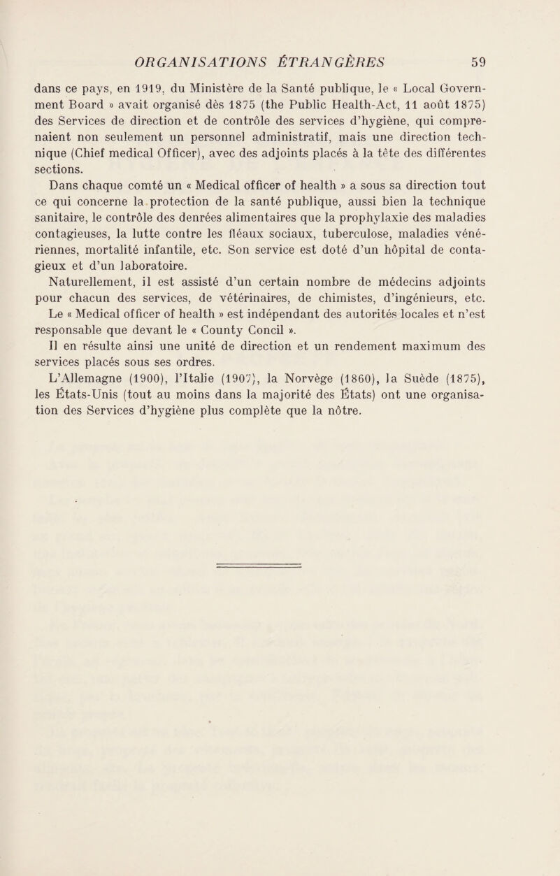 dans ce pays, en 1919. du Ministère de la Santé publique, le « Local Govern¬ ment Board » avait organisé dès 1875 (the Public Health-Act, 11 août 1875) des Services de direction et de contrôle des services d’hygiène, qui compre¬ naient non seulement un personnel administratif, mais une direction tech¬ nique (Chief medical Officer), avec des adjoints placés à la tête des différentes sections. Dans chaque comté un « Medical officer of health » a sous sa direction tout ce qui concerne la protection de la santé publique, aussi bien la technique sanitaire, le contrôle des denrées alimentaires que la prophylaxie des maladies contagieuses, la lutte contre les fléaux sociaux, tuberculose, maladies véné¬ riennes, mortalité infantile, etc. Son service est doté d’un hôpital de conta¬ gieux et d’un laboratoire. Naturellement, il est assisté d’un certain nombre de médecins adjoints pour chacun des services, de vétérinaires, de chimistes, d’ingénieurs, etc. Le « Medical officer of health » est indépendant des autorités locales et n’est responsable que devant le « County Concil ». Il en résulte ainsi une unité de direction et un rendement maximum des services placés sous ses ordres. L’Allemagne (1900), l’Italie (1907), la Norvège (1860), la Suède (1875), les États-Unis (tout au moins dans la majorité des États) ont une organisa¬ tion des Services d’hygiène plus complète que la nôtre.