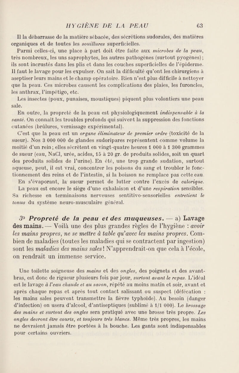Il la débarrasse de la matière sébacée, des sécrétions sudorales, des matières organiques et de toutes les souillures superficielles. Parmi celles-ci, une place à part doit être faite aux microbes de la peau, très nombreux, les uns saprophytes, les autres pathogènes (surtout pyogènes) ; ils sont incrustés dans les plis et dans les couches superficielles de l’épiderme. Il faut le lavage pour les expulser. On sait la difficulté qu’ont les chirurgiens à aseptiser leurs mains et le champ opératoire. Rien n’est plus difficile à nettoyer que la peau. Ces microbes causent les complications des plaies, les furoncles, les anthrax, l’impétigo, etc. Les insectes (poux, punaises, moustiques) piquent plus volontiers une peau sale. En outre, la propreté de la peau est physiologiquement indispensable à la santé. On connaît les troubles profonds qui suivent la suppression des fonctions cutanées (brûlures, vernissage expérimental). C’est que la peau est un organe éliminateur de premier ordre (toxicité de la sueur). Nos 3 000 000 de glandes sudoripares représentent comme volume la moitié d’un rein ; elles sécrètent en vingt-quatre heures 1 000 à 1 300 grammes de sueur (eau, NaCl, urée, acides, 15 à 20 gr. de produits solides, soit un quart des produits solides de l’urine). En été, une trop grande sudation, surtout aqueuse, peut, il est vrai, concentrer les poisons du sang et troubler le fonc¬ tionnement des reins et de l’intestin, si la boisson ne remplace pas cette eau. En s’évaporant, la sueur permet de lutter contre l’excès de calorique. La peau est encore le siège d’une exhalaison et d’une respiration sensibles. Sa richesse en terminaisons nerveuses sentitivo-sensorielles entretient le tonus du système neuro-musculaire général. 3° Propreté de la peau et des muqueuses. — a) Lavage des mains. — Voilà une des plus grandes règles de l’hygiène : avoir les mains propres, ne se mettre à table qu’avec les mains propres. Com¬ bien de maladies (toutes les maladies qui se contractent par ingestion) sont les maladies des mains sales ! N’apprendrait-on que cela à l’école, on rendrait un immense service. Une toilette soigneuse des mains et des ongles, des poignets et des avant- bras, est donc de rigueur plusieurs fois par jour, surtout avant le repas. L’idéal est le lavage à Veau chaude et au savon, répété au moins matin et soir, avant et après chaque repas et après tout contact salissant ou suspect (défécation : les mains sales peuvent transmettre la fièvre typhoïde). Au besoin (danger d’infection) on usera d’alcool, d’antiseptiques (sublimé à 1/1 000). Le brossage des mains et surtout des ongles sera pratiqué avec une brosse très propre. Les ongles devront être courts, et toujours très blancs. Même très propres, les mains ne devraient jamais être portées à la bouche. Les gants sont indispensables pour certains ouvriers.