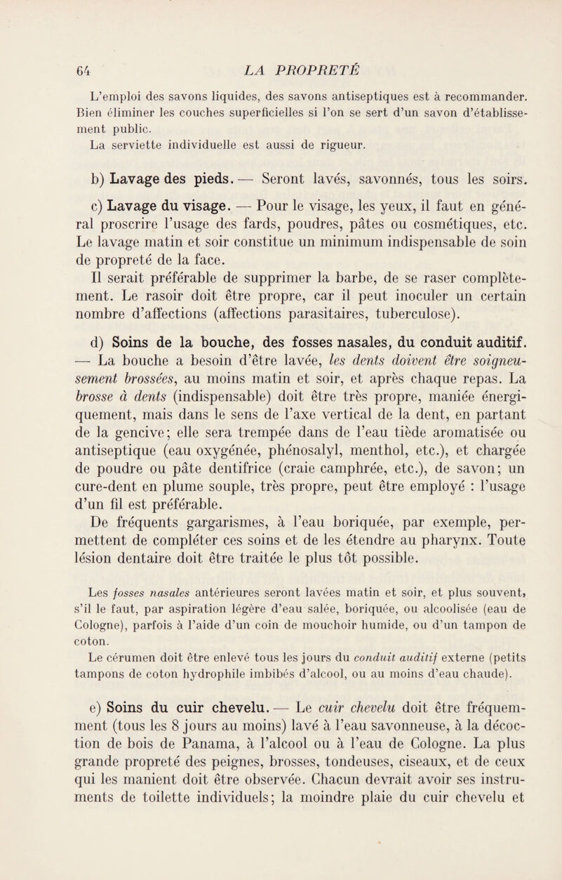 L’emploi des savons liquides, des savons antiseptiques est à recommander. Bien éliminer les couches superficielles si l’on se sert d’un savon d’établisse¬ ment public. La serviette individuelle est aussi de rigueur. b) Lavage des pieds.— Seront lavés, savonnés, tous les soirs. c) Lavage du visage. — Pour le visage, les yeux, il faut en géné¬ ral proscrire l’usage des fards, poudres, pâtes ou cosmétiques, etc. Le lavage matin et soir constitue un minimum indispensable de soin de propreté de la face. Il serait préférable de supprimer la barbe, de se raser complète¬ ment. Le rasoir doit être propre, car il peut inoculer un certain nombre d’affections (affections parasitaires, tuberculose). d) Soins de la bouche, des fosses nasales, du conduit auditif. — La bouche a besoin d’être lavée, les dents doivent être soigneu¬ sement brossées, au moins matin et soir, et après chaque repas. La brosse à dents (indispensable) doit être très propre, maniée énergi¬ quement, mais dans le sens de l’axe vertical de la dent, en partant de la gencive; elle sera trempée dans de l’eau tiède aromatisée ou antiseptique (eau oxygénée, phénosalyl, menthol, etc.), et chargée de poudre ou pâte dentifrice (craie camphrée, etc.), de savon; un cure-dent en plume souple, très propre, peut être employé : l’usage d’un fil est préférable. De fréquents gargarismes, à l’eau boriquée, par exemple, per¬ mettent de compléter ces soins et de les étendre au pharynx. Toute lésion dentaire doit être traitée le plus tôt possible. Les fosses nasales antérieures seront lavées matin et soir, et plus souvent, s’il le faut, par aspiration légère d’eau salée, boriquée, ou alcoolisée (eau de Cologne), parfois à l’aide d’un coin de mouchoir humide, ou d’un tampon de coton. Le cérumen doit être enlevé tous les jours du conduit auditif externe (petits tampons de coton hydrophile imbibés d’alcool, ou au moins d’eau chaude). e) Soins du cuir chevelu. — Le cuir chevelu doit être fréquem¬ ment (tous les 8 jours au moins) lavé à l’eau savonneuse, à la décoc¬ tion de bois de Panama, à l’alcool ou à beau de Cologne. La plus grande propreté des peignes, brosses, tondeuses, ciseaux, et de ceux qui les manient doit être observée. Chacun devrait avoir ses instru¬ ments de toilette individuels; la moindre plaie du cuir chevelu et