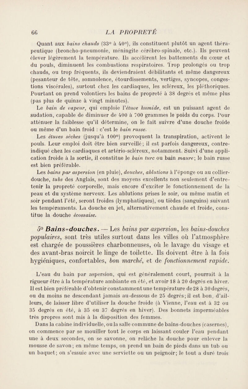 Quant aux bains chauds (33° à 40°), ils constituent plutôt un agent théra¬ peutique (broncho-pneumonie, méningite cérébro-spinale, etc.). Ils peuvent élever légèrement la température. Ils accélèrent les battements du cœur et du pouls, diminuent les combustions respiratoires. Trop prolongés ou trop chauds, ou trop fréquents, ils deviendraient débilitants et même dangereux (pesanteur de tête, somnolence, étourdissements, vertiges, syncopes, conges¬ tions viscérales), surtout chez les cardiaques, les scléreux, les pléthoriques. Pourtant on prend volontiers les bains de propreté à 38 degrés et même plus (pas plus de quinze à vingt minutes). Le bain de vapeur, qui emploie Yétuve humide, est un puissant agent de sudation, capable de diminuer de 400 à 700 grammes le poids du corps. Pour atténuer la faiblesse qu’il détermine, on le fait suivre d’une douche froide ou même d’un bain froid : c’est le bain russe. Les étuves sèches (jusqu’à 100°) provoquent la transpiration, activent le pouls. Leur emploi doit être bien surveillé; il est parfois dangereux, contre- indiqué chez les cardiaques et artério-scléreux, notamment. Suivi d’une appli¬ cation froide à la sortie, il constitue le bain turc ou bain maure-, le bain russe est bien préférable. Les bains par aspersion (en pluie), douches, ablutions à l’éponge ou au collier- douche, tubs des Anglais, sont des moyens excellents non seulement d’entre¬ tenir la propreté corporelle, mais encore d’exciter le fonctionnement de la peau et du système nerveux. Les ablutions prises le soir, ou même matin et soir pendant l’été, seront froides (lymphatiques), ou tièdes (sanguins) suivant les tempéraments. La douche en jet, alternativement chaude et froide, cons¬ titue la douche écossaise. 5° Bains=douches. — Les bains par aspersion, les bains-douches populaires, sont très utiles surtout dans les villes où l’atmosphère est chargée de poussières charbonneuses, où le lavage du visage et des avant-bras noircit le linge de toilette. Ils doivent être à la fois hygiéniques, confortables, bon marché, et de fonctionnement rapide. L’eau du bain par aspersion, qui est généralement court, pourrait à la rigueur être à la température ambiante en été, et avoir 18 à 20 degrés en hiver. Il est bien préférable d’obtenir constamment une température de 28 à 30 degrés, ou du moins ne descendant jamais au-dessous de 25 degrés; il est bon, d’ail¬ leurs, de laisser libre d’utiliser la douche froide (à Vienne, l’eau est à 32 ou 35 degrés en été, à 35 ou 37 degrés en hiver). Des bonnets imperméables très propres sont mis à la disposition des femmes. Dans la cabine individuelle, ou la salle commune de bains-douches (casernes), on commence par se mouiller tout le corps en laissant couler l’eau pendant une à deux secondes, on se savonne, on relâche la douche pour enlever la mousse de savon; en même temps, on prend un bain de pieds dans un tub ou un baquet; on s’essuie avec une serviette ou un peignoir; le tout a duré trois