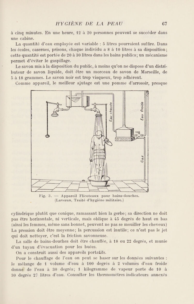 à cinq minutes. En une heure, 12 à 20 personnes peuvent se succéder dans une cabine. La quantité d’eau employée est variable : 5 litres pourraient suffire. Dans les écoles, casernes, prisons, chaque individu a 8 à 10 litres à sa disposition; cette quantité est portée de 20 à 30 litres dans les bains publics; un mécanisme permet d’éviter le gaspillage. Le savon mis à la disposition du public, à moins qu’on ne dispose d’un distri¬ buteur de savon liquide, doit être un morceau de savon de Marseille, de 5 à 18 grammes. Le savon noir est trop visqueux, trop adhérent. Comme appareil, le meilleur ajutage est une pomme d’arrosoir, presque cylindrique plutôt que conique, ramassant bien la gerbe; sa direction ne doit pas être horizontale, ni verticale, mais oblique à 45 degrés de haut en bas (ainsi les femmes, même sans bonnet, peuvent ne pas se mouiller les cheveux) La pression doit être moyenne; la percussion est inutile; ce n’est pas le jet qui doit nettoyer, c’est la friction savonneuse. La salle de bains-douches doit être chauffée, à 18 ou 22 degrés, et munie d’un tuyau d’évacuation pour les buées. On a construit aussi des appareils portatifs. Pour le chauffage de l’eau on peut se baser sur les données suivantes : le mélange de 1 volume d’eau à 100 degrés à 2 volumes d’eau froide donne de l’eau à 30 degrés; 1 kilogramme de vapeur porte de 10 à 30 degrés 27 litres d’eau. Consulter les thermomètres indicateurs annexés