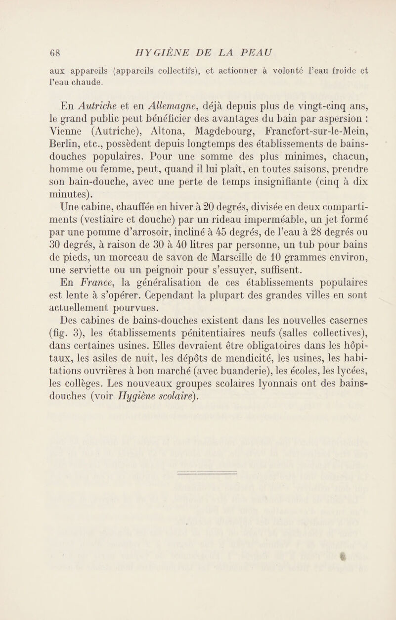 aux appareils (appareils collectifs), et actionner à volonté l’eau froide et l’eau chaude. En Autriche et en Allemagne, déjà depuis plus de vingt-cinq ans, le grand public peut bénéficier des avantages du bain par aspersion : Vienne (Autriche), Altona, Magdebourg, Francfort-sur-le-Mein, Berlin, etc., possèdent depuis longtemps des établissements de bains- douches populaires. Pour une somme des plus minimes, chacun, homme ou femme, peut, quand il lui plaît, en toutes saisons, prendre son bain-douche, avec une perte de temps insignifiante (cinq à dix minutes). Une cabine, chauffée en hiver à 20 degrés, divisée en deux comparti¬ ments (vestiaire et douche) par un rideau imperméable, un jet formé par une pomme d’arrosoir, incliné à 45 degrés, de l’eau à 28 degrés ou 30 degrés, à raison de 30 à 40 litres par personne, un tub pour bains de pieds, un morceau de savon de Marseille de 10 grammes environ, une serviette ou un peignoir pour s’essuyer, suffisent. En France, la généralisation de ces établissements populaires est lente à s’opérer. Cependant la plupart des grandes villes en sont actuellement pourvues. Des cabines de bains-douches existent dans les nouvelles casernes (fig. 3), les établissements pénitentiaires neufs (salles collectives), dans certaines usines. Elles devraient être obligatoires dans les hôpi¬ taux, les asiles de nuit, les dépôts de mendicité, les usines, les habi¬ tations ouvrières à bon marché (avec buanderie), les écoles, les lycées, les collèges. Les nouveaux groupes scolaires lyonnais ont des bains- douches (voir Hygiène scolaire).