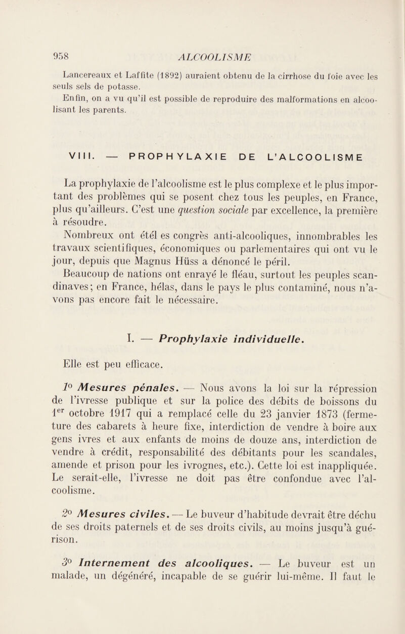 Lancereaux et Lafüte (1892) auraient obtenu de la cirrhose du l'oie avec les seuls sels de potasse. Enfin, on a vu qu’il est possible de reproduire des malformations en alcoo¬ lisant les parents. VIII. — PROPHYLAXIE DE L’ALCOOLISME La prophylaxie de l’alcoolisme est le plus complexe et le plus impor¬ tant des problèmes qui se posent chez tous les peuples, en France, plus qu’ailleurs. C’est une question sociale par excellence, la première à résoudre. Nombreux ont étél es congrès anti-alcooliques, innombrables les travaux scientifiques, économiques ou parlementaires qui ont vu le jour, depuis que Magnus Hüss a dénoncé le péril. Beaucoup de nations ont enrayé le fléau, surtout les peuples Scan¬ dinaves; en France, hélas, dans le pays le plus contaminé, nous n’a¬ vons pas encore fait le nécessaire. I. — Prophylaxie individuelle. Elle est peu efficace. 1° Mesures pénales. — Nous avons la loi sur la répression de l’ivresse publique et sur la police des débits de boissons du 1er octobre 1917 qui a remplacé celle du 23 janvier 1873 (ferme¬ ture des cabarets à heure fixe, interdiction de vendre à boire aux gens ivres et aux enfants de moins de douze ans, interdiction de vendre à crédit, responsabilité des débitants pour les scandales, amende et prison pour les ivrognes, etc.). Cette loi est inappliquée. Le serait-elle, l’ivresse ne doit pas être confondue avec l’al¬ coolisme. 2° Mesures civiles. — Le buveur d’habitude devrait être déchu de ses droits paternels et de ses droits civils, au moins jusqu’à gué¬ rison. 3° Internement des alcooliques. — Le buveur est un malade, un dégénéré, incapable de se guérir lui-même. Il faut le