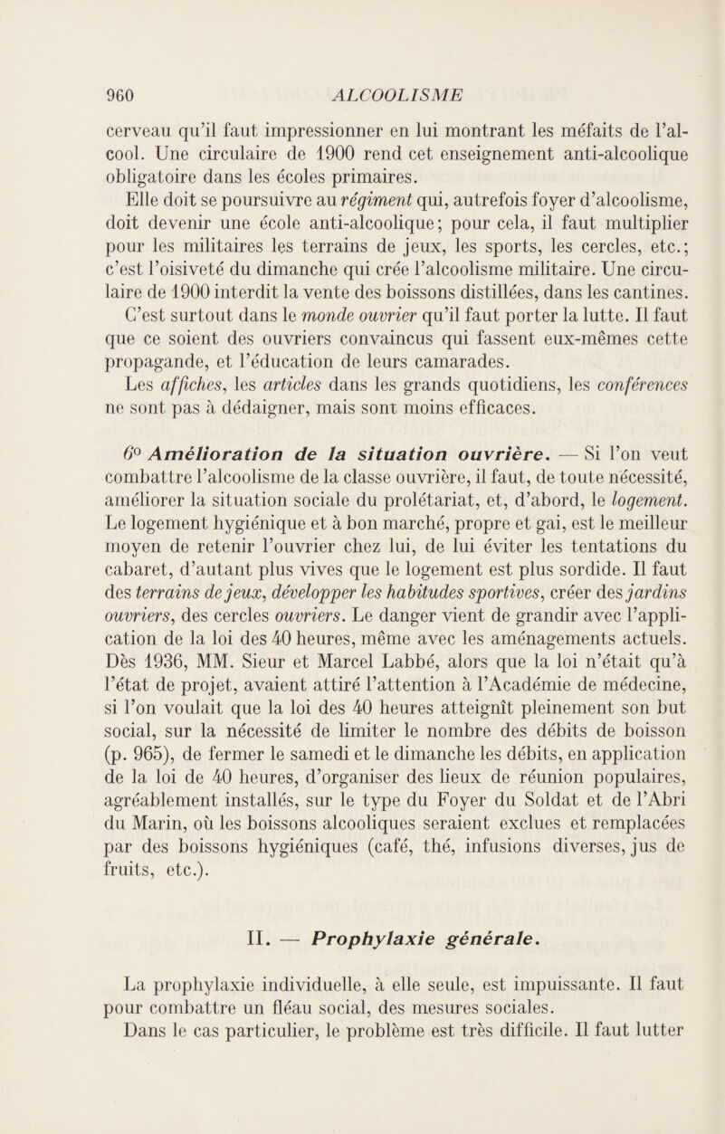 cerveau qu’il faut impressionner en lui montrant les méfaits de l’al¬ cool. Une circulaire de 1900 rend cet enseignement anti-alcoolique obligatoire dans les écoles primaires. Elle doit se poursuivre au régiment qui, autrefois foyer d’alcoolisme, doit devenir une école anti-alcoolique; pour cela, il faut multiplier pour les militaires les terrains de jeux, les sports, les cercles, etc.; c’est l’oisiveté du dimanche qui crée l’alcoolisme militaire. Une circu¬ laire de 1900 interdit la vente des boissons distillées, dans les cantines. C’est surtout dans le mo7ide ouvrier qu’il faut porter la lutte. Il faut que ce soient des ouvriers convaincus qui fassent eux-mêmes cette propagande, et l’éducation de leurs camarades. Les affiches, les articles dans les grands quotidiens, les conférences ne sont pas à dédaigner, mais sont moins efficaces. 6° Amélioration de la situation ouvrière. — Si l’on veut combattre l’alcoolisme de la classe ouvrière, il faut, de toute nécessité, améliorer la situation sociale du prolétariat, et, d’abord, le logement. Le logement hygiénique et à bon marché, propre et gai, est le meilleur moyen de retenir l’ouvrier chez lui, de lui éviter les tentations du cabaret, d’autant plus vives que le logement est plus sordide. Il faut des terrains de jeux, développer les habitudes sportives, créer des jardins ouvriers, des cercles ouvriers. Le danger vient de grandir avec l’appli¬ cation de la loi des 40 heures, même avec les aménagements actuels. Dès 1936, MM. Sieur et Marcel Labbé, alors que la loi n’était qu’à l’état de projet, avaient attiré l’attention à l’Académie de médecine, si l’on voulait que la loi des 40 heures atteignît pleinement son but social, sur la nécessité de limiter le nombre des débits de boisson (p. 965), de fermer le samedi et le dimanche les débits, en application de la loi de 40 heures, d’organiser des lieux de réunion populaires, agréablement installés, sur le type du Foyer du Soldat et de l’Abri du Marin, où les boissons alcooliques seraient exclues et remplacées par des boissons hygiéniques (café, thé, infusions diverses, jus de fruits, etc.). IL — Prophylaxie générale. La prophylaxie individuelle, à elle seule, est impuissante. Il faut pour combattre un fléau social, des mesures sociales. Dans le cas particulier, le problème est très difficile. Il faut lutter