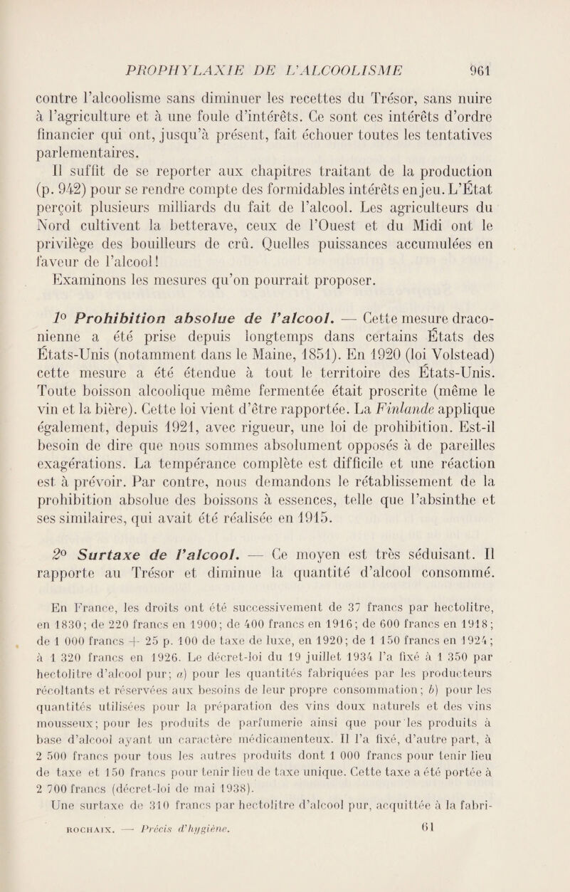 contre l’alcoolisme sans diminuer les recettes dn Trésor, sans nuire à l’agriculture et à une foule d’intérêts. Ce sont ces intérêts d’ordre financier qui ont, jusqu’à présent, fait échouer toutes les tentatives parlementaires. Il suffit de se reporter aux chapitres traitant de la production (p. 942) pour se rendre compte des formidables intérêts enjeu. L’État perçoit plusieurs milliards du fait de l’alcool. Les agriculteurs du Nord cultivent la betterave, ceux de l’Ouest et du Midi ont le privilège des bouilleurs de crû. Quelles puissances accumulées en faveur de l’alcool! Examinons les mesures qu’on pourrait proposer. 1° Prohibition absolue de Valcool. —- Cette mesure draco¬ nienne a été prise depuis longtemps dans certains États des États-Unis (notamment dans le Maine, 1851). En 1920 (loi Volstead) cette mesure a été étendue à tout le territoire des États-Unis. Toute boisson alcoolique même fermentée était proscrite (même le vin et la bière). Cette loi vient d’être rapportée. La Finlande applique également, depuis 1921, avec rigueur, une loi de prohibition. Est-il besoin de dire que nous sommes absolument opposés à de pareilles exagérations. La tempérance complète est difficile et une réaction est à prévoir. Par contre, nous demandons le rétablissement de la prohibition absolue des boissons à essences, telle que l’absinthe et ses similaires, qui avait été réalisée en 1915. 2° Surtaxe de Valcool. — Ce moyen est très séduisant. Il rapporte au Trésor et diminue la quantité d’alcool consommé. En France, les droits ont été successivement de 37 francs par hectolitre, en 1830; de 220 francs en 1900; de 400 francs en 1916; de 600 francs en 1918; de 1 000 francs -f- 25 p. 100 de taxe de luxe, en 1920; de 1 150 francs en 1924; à 1 320 francs en 1926. Le décret-loi du 19 juillet 1934 l’a fixé à 1 350 par hectolitre d’alcool pur; a) pour les quantités fabriquées par les producteurs récoltants et réservées aux besoins de leur propre consommation; b) pour les quantités utilisées pour la préparation des vins doux naturels et des vins mousseux; pour les produits de parfumerie ainsi que pour les produits à base d’alcool ayant un caractère médicamenteux. Il l’a fixé, d’autre part, à 2 500 francs pour tous les autres produits dont 1 000 francs pour tenir lieu de taxe et i 50 francs pour tenir lieu de taxe unique. Cette taxe a été portée à 2 700 francs (décret-loi de mai 1938). Une surtaxe de 310 francs par hectolitre d’alcool pur, acquittée à la fabri- rochaix. —- Précis d'hygiène.. 61