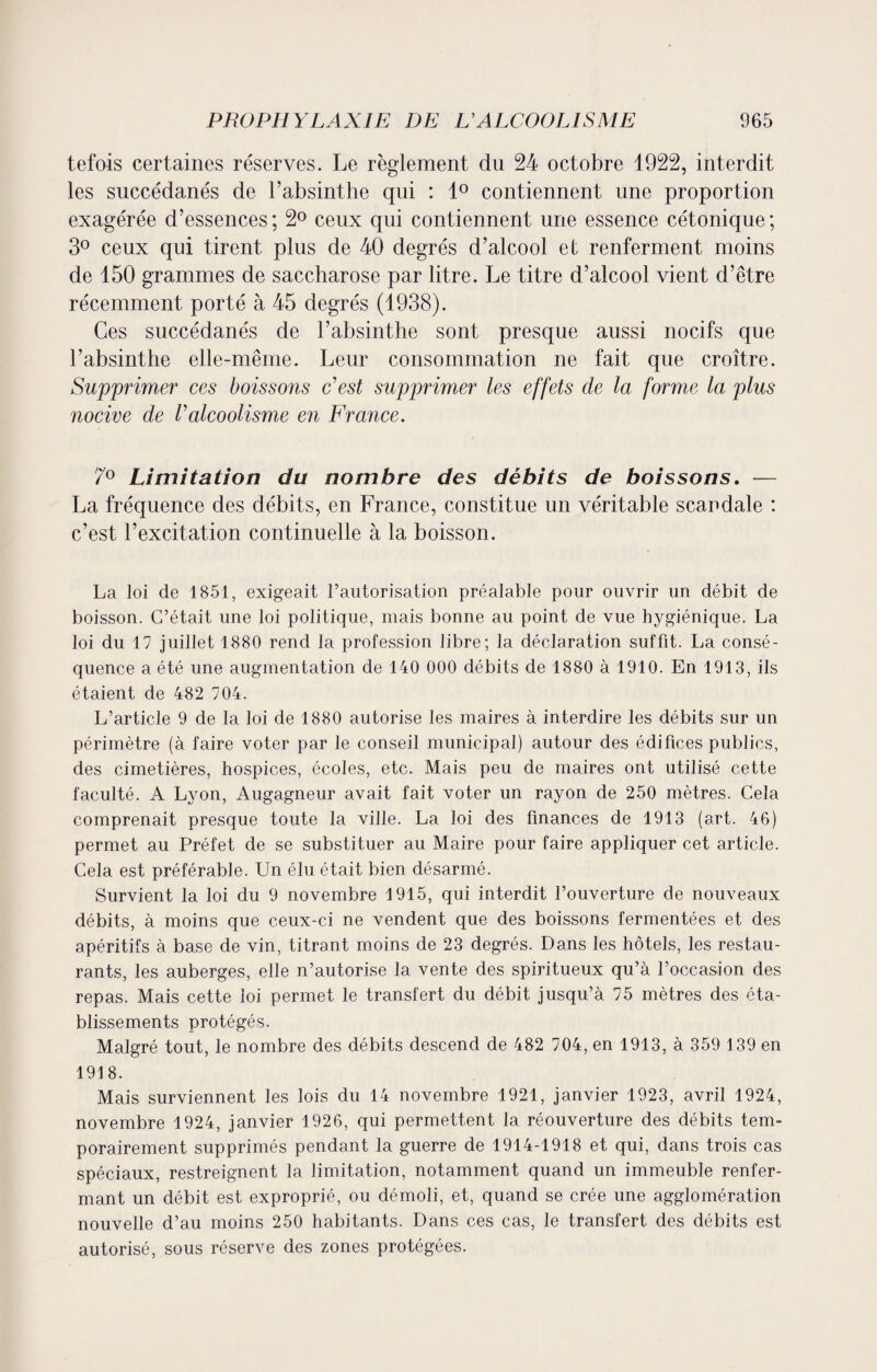 tefois certaines réserves. Le règlement du 24 octobre 1922, interdit les succédanés de l’absinthe qui : 1° contiennent une proportion exagérée d’essences ; 2° ceux qui contiennent une essence cétonique ; 3° ceux qui tirent plus de 40 degrés d’alcool et renferment moins de 150 grammes de saccharose par litre. Le titre d’alcool vient d’être récemment porté à 45 degrés (1938). Ces succédanés de l’absinthe sont presque aussi nocifs que l’absintlie elle-même. Leur consommation ne fait que croître. Supprimer ces boissons c'est supprimer les effets de la forme la plus nocive de Valcoolisme en France. 7° Limitation du nombre des débits de boissons. — La fréquence des débits, en France, constitue un véritable scandale : c’est l’excitation continuelle à la boisson. La loi de 1851, exigeait l’autorisation préalable pour ouvrir un débit de boisson. C’était une loi politique, mais bonne au point de vue hygiénique. La loi du 17 juillet 1880 rend la profession libre; la déclaration suffit. La consé¬ quence a été une augmentation de 140 000 débits de 1880 à 1910. En 1913, ils étaient de 482 704. L’article 9 de la loi de 1880 autorise les maires à interdire les débits sur un périmètre (à faire voter par le conseil municipal) autour des édifices publics, des cimetières, hospices, écoles, etc. Mais peu de maires ont utilisé cette faculté. A Lyon, Augagneur avait fait voter un rayon de 250 mètres. Cela comprenait presque toute la ville. La loi des finances de 1913 (art. 46) permet au Préfet de se substituer au Maire pour faire appliqueront article. Cela est préférable. Un élu était bien désarmé. Survient la loi du 9 novembre 1915, qui interdit l’ouverture de nouveaux débits, à moins que ceux-ci ne vendent que des boissons fermentées et des apéritifs à base de vin, titrant moins de 23 degrés. Dans les hôtels, les restau¬ rants, les auberges, elle n’autorise la vente des spiritueux qu’à l’occasion des repas. Mais cette loi permet le transfert du débit jusqu’à 75 mètres des éta¬ blissements protégés. Malgré tout, le nombre des débits descend de 482 704, en 1913, à 359 139 en 1918. Mais surviennent les lois du 14 novembre 1921, janvier 1923, avril 1924, novembre 1924, janvier 1926, qui permettent la réouverture des débits tem¬ porairement supprimés pendant la guerre de 1914-1918 et qui, dans trois cas spéciaux, restreignent la limitation, notamment quand un immeuble renfer¬ mant un débit est exproprié, ou démoli, et, quand se crée une agglomération nouvelle d’au moins 250 habitants. Dans ces cas, le transfert des débits est autorisé, sous réserve des zones protégées.