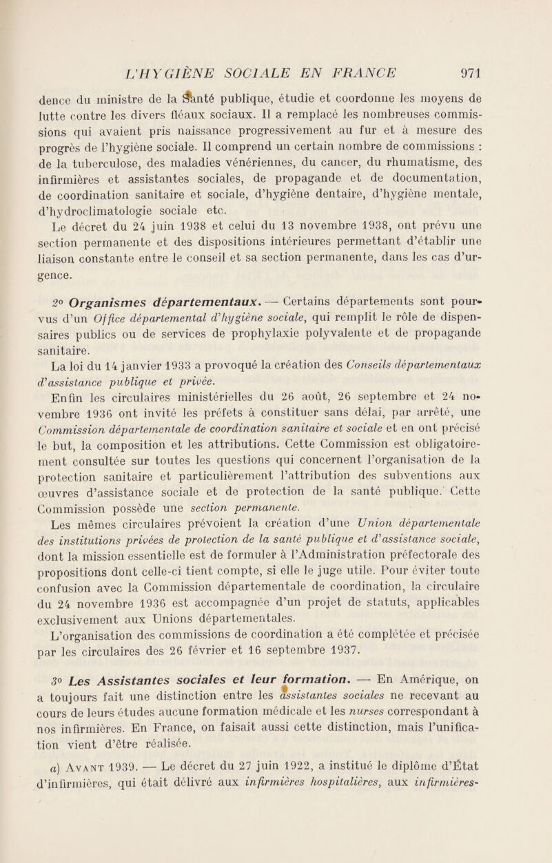 dence du ministre de la ifanté publique, étudie et coordonne les moyens de lutte contre les divers fléaux sociaux. Il a remplacé les nombreuses commis¬ sions qui avaient pris naissance progressivement au fur et à mesure des progrès de l’hygiène sociale. Il comprend un certain nombre de commissions : de la tuberculose, des maladies vénériennes, du cancer, du rhumatisme, des infirmières et assistantes sociales, de propagande et de documentation, de coordination sanitaire et sociale, d’hygiène dentaire, d’hygiène mentale, d’hydroclimatologie sociale etc. Le décret du 24 juin 1938 et celui du 13 novembre 1938, ont prévu une section permanente et des dispositions intérieures permettant d’établir une liaison constante entre le conseil et sa section permanente, dans les cas d’ur¬ gence. 2° Organismes départementaux. — Certains départements sont pour¬ vus d’un Office départemental d’hygiène sociale, qui remplit le rôle de dispen¬ saires publics ou de services de prophylaxie polyvalente et de propagande sanitaire. La loi du 14 janvier 1933 a provoqué la création des Conseils départementaux d’assistance publique et privée. Enfin les circulaires ministérielles du 26 août, 26 septembre et 24 no¬ vembre 1936 ont invité les préfets à constituer sans délai, par arrêté, une Commission départementale de coordination sanitaire et sociale et en ont précisé le but, la composition et les attributions. Cette Commission est obligatoire¬ ment consultée sur toutes les questions qui concernent l’organisation de la protection sanitaire et particulièrement l’attribution des subventions aux œuvres d’assistance sociale et de protection de la santé publique. Cette Commission possède une section permanente. Les mêmes circulaires prévoient la création d’une Union départementale des institutions privées de protection de la santé publique et d’assistance sociale, dont la mission essentielle est de formuler à l’Administration préfectorale des propositions dont celle-ci tient compte, si elle le juge utile. Pour éviter toute confusion avec la Commission départementale de coordination, la circulaire du 24 novembre 1936 est accompagnée d’un projet de statuts, applicables exclusivement aux Unions départementales. L’organisation des commissions de coordination a été complétée et précisée par les circulaires des 26 février et 16 septembre 1937. 3° Les Assistantes sociales et leur formation. — En Amérique, on a toujours fait une distinction entre les assistantes sociales ne recevant au cours de leurs études aucune formation médicale et les nurses correspondant à nos infirmières. En France, on faisait aussi cette distinction, mais l’unifica¬ tion vient d’être réalisée. a) Avant 1939. — Le décret du 27 juin 1922, a institué le diplôme d’Ëtat d’infirmières, qui était délivré aux infirmières hospitalières, aux infirmières-
