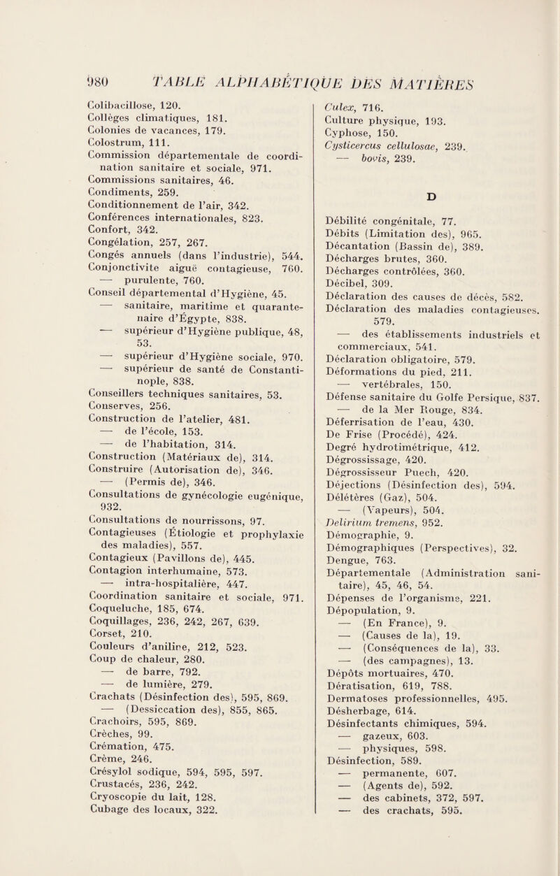 Colibacillose, 120. Collèges climatiques, 181. Colonies de vacances, 179. Colostrum, 111. Commission départementale de coordi¬ nation sanitaire et sociale, 971. Commissions sanitaires, 46. Condiments, 259. Conditionnement de l’air, 342. Conférences internationales, 823. Confort, 342. Congélation, 257, 267. Congés annuels (dans l’industrie), 544. Conjonctivite aiguë contagieuse, 760. — purulente, 760. Conseil départemental d’Hygiène, 45. sanitaire, maritime et quarante- naire d’Égypte, 838. supérieur d’Hygiène publique, 48, 53. — supérieur d’Hygiène sociale, 970. —- supérieur de santé de Constanti¬ nople, 838. Conseillers techniques sanitaires, 53. Conserves, 256. Construction de l’atelier, 481. —- de l’école, 153. —- de l’habitation, 314. Construction (Matériaux de), 314. Construire (Autorisation de), 346. (Permis de), 346. Consultations de gynécologie eugénique, 932. Consultations de nourrissons, 97. Contagieuses (Étiologie et prophylaxie des maladies), 557. Contagieux (Pavillons de), 445. Contagion interhumaine, 573. — intra-hospitalière, 447. Coordination sanitaire et sociale, 971. Coqueluche, 185, 674. Coquillages, 236, 242, 267, 639. Corset, 210. Couleurs d’aniline, 212, 523. Coup de chaleur, 280. — de barre, 792. de lumière, 279. Crachats (Désinfection des), 595, 869. — (Dessiccation des), 855, 865. Crachoirs, 595, 869. Crèches, 99. Crémation, 475. Crème, 246. Crésylol sodique, 594, 595, 597. Crustacés, 236, 242. Cryoscopie du lait, 128. Cubage des locaux, 322. Culex, 716. Culture physique, 193. Cyphose, 150. Cysticercus cellulosae, 239. — bovis, 239. D Débilité congénitale, 77. Débits (Limitation des), 965. Décantation (Bassin de), 389. Décharges brutes, 360. Décharges contrôlées, 360. Décibel, 309. Déclaration des causes de décès, 582. Déclaration des maladies contagieuses. 579. — des établissements industriels et commerciaux, 541. Déclaration obligatoire, 579. Déformations du pied, 211. -—- vertébrales, 150. Défense sanitaire du Golfe Persique, 837. — de la Mer Piouge, 834. Déferrisation de l’eau, 430. De Frise (Procédé), 424. Degré hydrotimétrique, 412. Dégrossissage, 420. Dégrossisseur Puech, 420. Déjections (Désinfection des), 594. Délétères (Gaz), 504. — (Vapeurs), 504. Delirium tremens, 952. Démographie, 9. Démographiques (Perspectives), 32. Dengue, 763. Départementale (Administration sani¬ taire), 45, 46, 54. Dépenses de l’organisme, 221. Dépopulation, 9. — (En France), 9. — (Causes de la), 19. — (Conséquences de la), 33. — (des campagnes), 13. Dépôts mortuaires, 470. Dératisation, 619, 788. Dermatoses professionnelles, 495. Désherbage, 614. Désinfectants chimiques, 594. — gazeux, 603. — physiques, 598. Désinfection, 589. — permanente, 607. — (Agents de), 592. — des cabinets, 372, 597. — des crachats, 595.