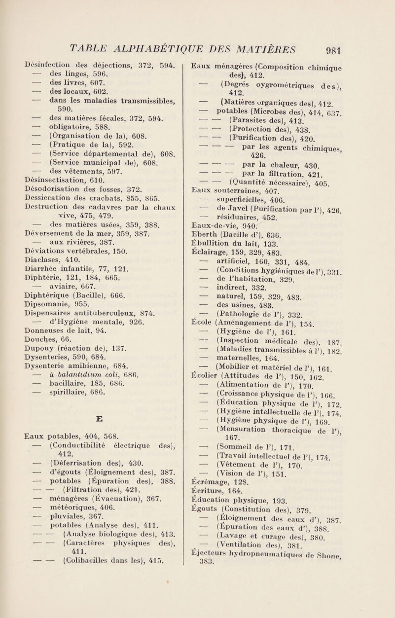 Désinfection des déjections, 372, 594. — des linges, 596. — des livres, 607. — des locaux, 602. — dans les maladies transmissibles, 590. — des matières fécales, 372, 594. — obligatoire, 588. — (Organisation de la), 608. — (Pratique de la), 592. — (Service départemental de), 608. — (Service municipal de), 608. — des vêtements, 597. Désinsectisation, 610. Désodorisation des fosses, 372. Dessiccation des crachats, 855, 865. Destruction des cadavres par la chaux vive, 475, 479. — des matières usées, 359, 388. Déversement de la mer, 359, 387. — aux rivières, 387. Déviations vertébrales, 150. Diaclases, 410. Diarrhée infantile, 77, 121. Diphtérie, 121, 184, 665. —- aviaire, 667. Diphtérique (Bacille), 666. Dipsomanie, 955. Dispensaires antituberculeux, 874. — d’Hygiène mentale, 926. Donneuses de lait, 94. Douches, 66. Dupouy (réaction de), 137. Dysenteries, 590, 684. Dysenterie amibienne, 684. —- à balantidium coli, 686. — bacillaire, 185, 686. — spirillaire, 686. E Eaux potables, 404, 568. — (Conductibilité électrique des), 412. — (Déferrisation des), 430. — d’égouts (Éloignement des), 387. — potables (Épuration des), 388. -(Filtration des), 421. — ménagères (Évacuation), 367. — météoriques, 406. — pluviales, 367. — potables (Analyse des), 411. -(Analyse biologique des), 413. — — (Caractères physiques des), 411. -(Colibacilles dans les), 415. Eaux ménagères (Composition chimique des), 412. — (Degrés oygrométriques des) 412. (Matières organiques des), 412. — potables (Microbes des), 414, 637. •—' — (Parasites des), 413. -(Protection des), 438. -(Purification des), 420. par les agents chimiques, 426. par la chaleur, 430. -par la filtration, 421. — — (Quantité nécessaire), 405. Eaux souterraines, 407. — superficielles, 406. de Javel (Purification pari’), 426. — résiduaires, 452. Eaux-de-vie, 940. Eberth (Bacille d’), 636. Ébullition du lait, 133. Éclairage, 159, 329, 483. — artificiel, 160, 331, 484. — (Conditions hygiéniques del’), 331. — de l’habitation, 329. — indirect, 332. — naturel, 159, 329, 483. — des usines, 483. — (Pathologie de P), 332. École (Aménagement de 1’), 154. — (Hygiène de 1’), 161. — (Inspection médicale des), 187. — (Maladies transmissibles à 1’), 182. — maternelles, 164. — (Mobilier et matériel de 1’), 161. Écolier (Attitudes de 1’), 150, 162. -— (Alimentation de 1’), 170. — (Croissance physique de 1’), 166. — (Éducation physique de P), 172, — (Hygiène intellectuelle de P), 174. —- (Hygiène physique de P), 169. (Mensuration thoracique de P) 167. — (Sommeil de P), 171. — (Travail intellectuel de P), 174. — (Vêtement de P), 170. — (Vision de P), 151. Écrémage, 12S. Écriture, 164. Éducation physique, 193. Égouts (Constitution des), 379. — (Éloignement des eaux d’), 3S7. ' (Épuration des eaux d’), 388. — (Lavage et curage des), 380. — (Ventilation des), 381. Éjecteurs hydropneumatiques de Shone 383.