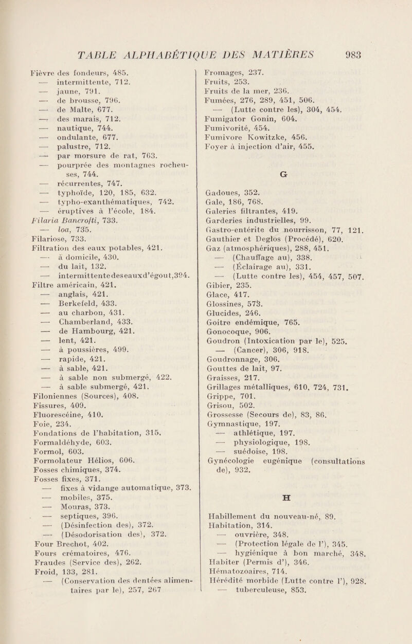 Fièvre des fondeurs, 485. — intermittente, 712. — jaune, 791. — de brousse, 796. — de Malte, 677. —7 des marais, 712. — nautique, 744. — ondulante, 677. — palustre, 712. — par morsure de rat, 763. — pourprée des montagnes rocheu¬ ses, 744. — récurrentes, 747. — typhoïde, 120, 185, 632. — typho-exantliématiques, 742. — éruptives à l’école, 184. Filaria Bancrofti, 733. — loa, 735. Filariose, 733. Filtration des eaux potables, 421. -— à domicile, 430. — du lait, 132. —■ intermit tente des eauxd’égou t, 394. Filtre américain, 421. — anglais, 421. — Berkefeld, 433. — au charbon, 431. -—- Chamberland, 433. — de Hambourg, 421. — lent, 421. — à poussières, 499. — rapide, 421. — à sable, 421. — à sable non submergé, 422. — à sable submergé, 421. Filoniennes (Sources), 408. Fissures, 409. Fluorescéine, 410. Foie, 234. Fondations de l’habitation, 315. Formaldéhyde, 603. Formol, 603. Formolateur Hélios, 606. Fosses chimiques, 374. Fosses fixes, 371. — fixes à vidange automatique, 373. — mobiles, 375. — Mouras, 373. — septiques, 396. — (Désinfection des), 372. — (Désodorisation des), 372. Four Brechot, 402. Fours crématoires, 476. Fraudes (Service des), 262. Froid, 133, 281. — (Conservation des dentées alimen¬ taires par le), 257, 267 Fromages, 237. Fruits, 253. Fruits de la mer, 236. Fumées, 276, 289, 451, 506. -—- (Lutte contre les), 304, 454. Fumigator Gonin, 604. Fumivorité, 454. Fumivore Kowitzke, 456. Foyer à injection d’air, 455. G Gadoues, 352. Gale, 186, 768. Galeries filtrantes, 419. Garderies industrielles, 99. Gastro-entérite du nourrisson, 77, 121. Gauthier et Deglos (Procédé), 620. Gaz (atmosphériques), 288, 451. — (Chauffage au), 338. -— (Éclairage au), 331. — (Lutte contre les), 454, 457, 507. Gibier, 235. Glace, 417. Glossines, 573. Glucides, 246. Goitre endémique, 765. Gonocoque, 906. Goudron (Intoxication par le), 525. — (Cancer), 306, 918. Goudronnage, 306. Gouttes de lait, 97. Graisses, 217. Grillages métalliques, 610, 724, 731. Grippe, 701. Grisou, 502. Grossesse (Secours de), 83, 86. Gymnastique, 197. — athlétique, 197. -—- physiologique, 198. —- suédoise, 198. Gynécologie eugénique (consultations de), 932. H Habillement du nouveau-né, 89. Habitation, 314. — ouvrière, 348. — (Protection légale de F), 345. — hygiénique à bon marché, 348. Habiter (Permis d’), 346. Hématozoaires, 714. Hérédité morbide (Lutte contre F), 928. ■— tuberculeuse, 853.