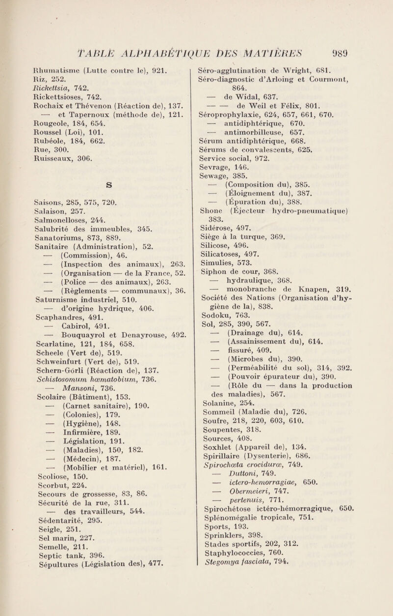 Rhumatisme (Lutte contre le), 921. Riz, 252. Rickettsia, 742. Rickettsioses, 742. Rochaix et Thévenon (Réaction de), 137. — et Tapernoux (méthode de), 121. Rougeole, 184, 654. Roussel (Loi), 101. Rubéole, 184, 662. Rue, 300. Ruisseaux, 306. S Saisons, 285, 575, 720. Salaison, 257. Salmonelloses, 244. Salubrité des immeubles, 345. Sanatoriums, 873, 889. Sanitaire (Administration), 52. — (Commission), 46. — (Inspection des animaux), 263. — (Organisation — de la France, 52. — (Police — des animaux), 263. — (Règlements — communaux), 36. Saturnisme industriel, 510. — d’origine hydrique, 406. Scaphandres, 491. — Cabirol, 491. — Bouquayrol et Denayrouse, 492. Scarlatine, 121, 184, 658. Scheele (Vert de), 519. Schweinfurt (Vert de), 519. Schern-G-ôrli (Réaction de), 137. Schistosomum hœmatobium, 736. —- Mansoni, 736. Scolaire (Bâtiment), 153. — (Carnet sanitaire), 190. — (Colonies), 179. — (Hygiène), 148. — Infirmière, 189. — Législation, 191. — (Maladies), 150, 182. — (Médecin), 187. — (Mobilier et matériel), 161. Scoliose, 150. Scorbut, 224. Secours de grossesse, 83, 86. Sécurité de la rue, 311. — des travailleurs, 544. Sédentarité, 295. Seigle, 251. Sel marin, 227. Semelle, 211. Septic tank, 396. Sépultures (Législation des), 477. Séro-agglutination de Wright, 681. Séro-diagnostic d’Arloing et Courmont, 864. — de Widal, 637. -de Weil et Félix, 801. Séroprophylaxie, 624, 657, 661, 670. — antidiphtérique, 670. — antimorbilleuse, 657. Sérum antidiphtérique, 668. Sérums de convalescents, 625. Service social, 972. Sevrage, 146. Sewage, 385. -— (Composition du), 385. — (Éloignement du), 387. — (Épuration du), 388. Shone (Éjecteur hydro-pneurnatique) 383. Sidérose, 497. Siège à la turque, 369. Silicose, 496. Silicatoses, 497. Simulies, 573. Siphon de cour, 368. — hydraulique, 368. — monobranche de Knapen, 319. Société des Nations (Organisation d’hy¬ giène de la), 838. Sodoku, 763. Sol, 285, 390, 567. — (Drainage du), 614. — (Assainissement du), 614. — fissuré, 409. — (Microbes du), 390. (Perméabilité du sol), 314, 392. — (Pouvoir épurateur du), 390. — (Rôle du — dans la production des maladies), 567. Solanine, 254. Sommeil (Maladie du), 726. Soufre, 218, 220, 603, 610. Soupentes, 318. Sources, 408. Soxhlet (Appareil de), 134. Spirillaire (Dysenterie), 686. Spirochœta crocidurœ, 749. — Duttoni, 749. — ictero-hemorragiae, 650. — Obermeieri, 747. — pertenuis, 771. Spirochétose ictéro-hémorragique, 650. Splénomégalie tropicale, 751. Sports, 193. Sprinklers, 398. Stades sportifs, 202, 312. Staphylococcies, 760. Stegomya fasciata, 794.