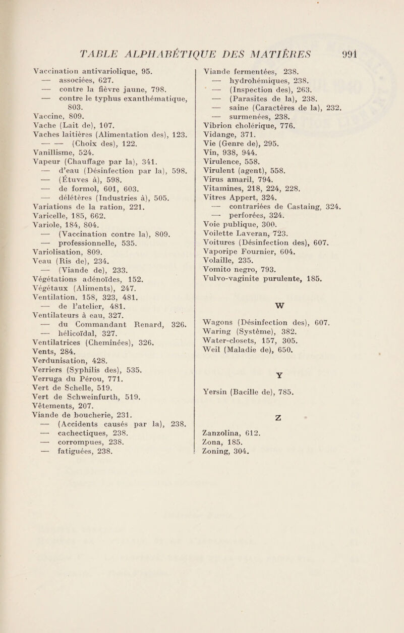 Vaccination antivariolique, 95. — associées, 627. — contre la fièvre jaune, 798. — contre le typhus exanthématique, 803. Vaccine, 809. Vache (Lait de), 107. Vaches laitières (Alimentation des), 123. — — (Choix des), 122. Vanillisme, 524. Vapeur (Chauffage par la), 341. — d’eau (Désinfection par la), 598. — (Étuves à), 598. -—- de formol, 601, 603. délétères (Industries à), 505. Variations de la ration, 221. Varicelle, 185, 662. Variole, 184, 804. — (Vaccination contre la), 809. — professionnelle, 535. Variolisation, 809. Veau (Ris de), 234. — (Viande de), 233. Végétations adénoïdes, 152. Végétaux (Aliments), 247. Ventilation, 158, 323, 481. — de l’atelier, 481. Ventilateurs à eau, 327. — du Commandant Renard, 326. — hélicoïdal, 327. Ventilatrices (Cheminées), 326. Vents, 284. Verdunisation, 428. Verriers (Syphilis des), 535. Verruga du Pérou, 771. Vert de Schelle, 519. Vert de Schweinfurth, 519. Vêtements, 207. Viande de boucherie, 231. — (Accidents causés par la), 238. — cachectiques, 238. — corrompues, 238. — fatiguées, 238. Viande fermentées, 238. — hydrohémiques, 238. — (Inspection des), 263. — (Parasites de la), 238. — saine (Caractères de la), 232. — surmenées, 238. Vibrion cholérique, 776. Vidange, 371. Vie (Genre de), 295. Vin, 938, 944. Virulence, 558. Virulent (agent), 558. Virus amaril, 794. Vitamines, 218, 224, 228. Vitres Appert, 324. — contrariées de Castaing, 324. —• perforées, 324. Voie publique, 300. Voilette Laveran, 723. Voitures (Désinfection des), 607. Vaporipe Fournier, 604. Volaille, 235. Vomito negi’o, 793. Vulvo-vaginite purulente, 185. W Wagons (Désinfection des), 607. Waring (Système), 382. Water-closets, 157, 305. Weil (Maladie de), 650. Y Yersin (Racille de), 785. Z Zanzolina, 612. Zona, 185. Zoning, 304.