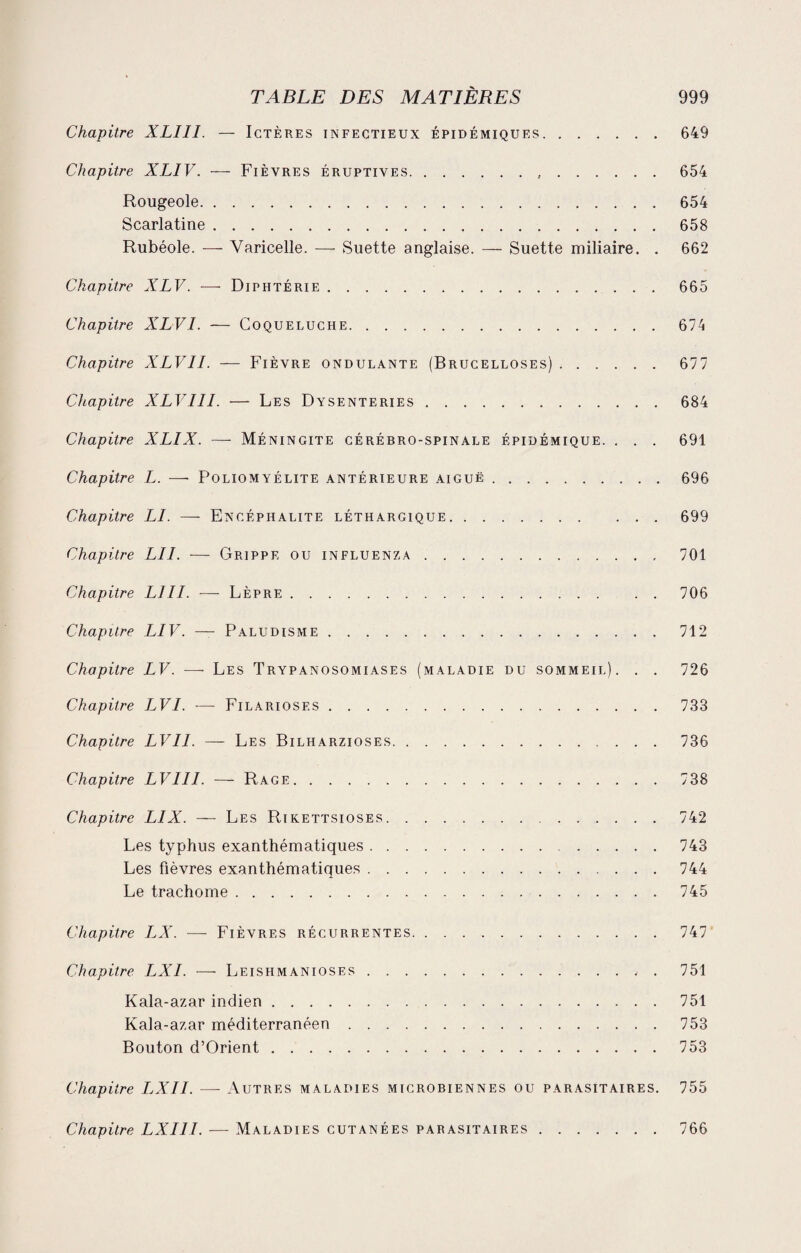Chapitre XLIII. — Ictères infectieux épidémiques.649 Chapitre XLIV. — Fièvres éruptives. 654 Rougeole. 654 Scarlatine.658 Rubéole. — Varicelle. -—- Suette anglaise. — Suette miliaire. . 662 Chapitre XLV. — Diphtérie.665 Chapitre XLVI. — Coqueluche. 674 Chapitre XLVII. — Fièvre ondulante (Brucelloses).677 Chapitre XLVIII. — Les Dysenteries.684 Chapitre XLIX. — Méningite cérébro-spinale épidémique. . . . 691 Chapitre L. — Poliomyélite antérieure aiguë.696 Chapitre LI. —- Encéphalite léthargique.699 Chapitre LU. — Grippe ou influenza. 701 Chapitre LJII. ■—- Lèpre.706 Chapitre LIV. — Paludisme.712 Chapitre LV. — Les Trypanosomiases (maladie du sommeil). . . 726 Chapitre LVI. — Filariosf.s.733 Chapitre LVI1. — Les Bilharzioses. 736 Chapitre LVIII. — Rage.738 Chapitre LIX. — Les Rikettsioses.742 Les typhus exanthématiques.743 Les fièvres exanthématiques.744 Le trachome.745 Chapitre LX. —- Fièvres récurrentes. 747 Chapitre LXI. — Leishmanioses.751 Kala-azar indien.751 Kala-azar méditerranéen.753 Bouton d’Orient.753 Chapitre LXII. — Autres maladies microbiennes ou parasitaires. 755 Chapitre LXIII. — Maladies cutanées parasitaires.766