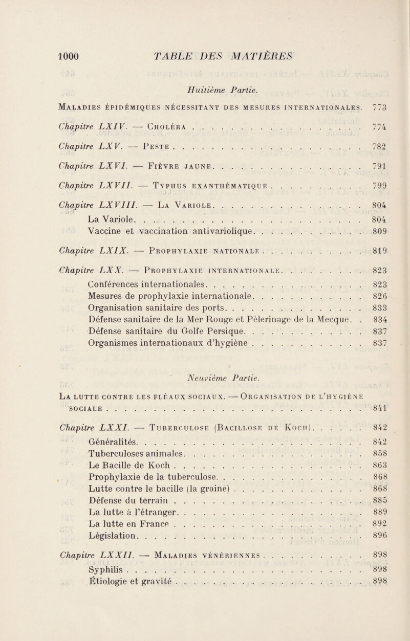 Huitième Partie. Maladies épidémiques nécessitant des mesures internationales. Chapitre LXIV. — Choléra.. Chapitre LXV. — Peste. Chapitre LXVI. — Fièvre jaune. Chapitre LXVII. — Typhus exanthématique. Chapitre LXVIII. — La Variole. La Variole. Vaccine et vaccination antivariolique. 773 774 782 791 799 804 804 809 Chapitre LXIX. — Prophylaxie nationale.819 Chapitre LXX. — Prophylaxie internationale.823 Conférences internationales.823 Mesures de prophylaxie internationale.826 Organisation sanitaire des ports.833 Défense sanitaire de la Mer Rouge et Pèlerinage de la Mecque. . 834 Défense sanitaire du Golfe Persique.837 Organismes internationaux d’hygiène.837 Neuvième Partie. La lutte contre les fléaux sociaux. — Organisation de l’hygiène sociale.841 Chapitre LXXI. — Tuberculose (Bacillose de Koch). 842 Généralités.842 Tuberculoses animales.858 Le Bacille de Koch.863 Prophylaxie de la tuberculose.868 Lutte contre le bacille (la graine).868 Défense du terrain.885 La lutte à l’étranger.889 La lutte en France.892 Législation. 896 Chapitre LXXII. —- Maladies vénériennes.898 Syphilis.898 Étiologie et gravité.898