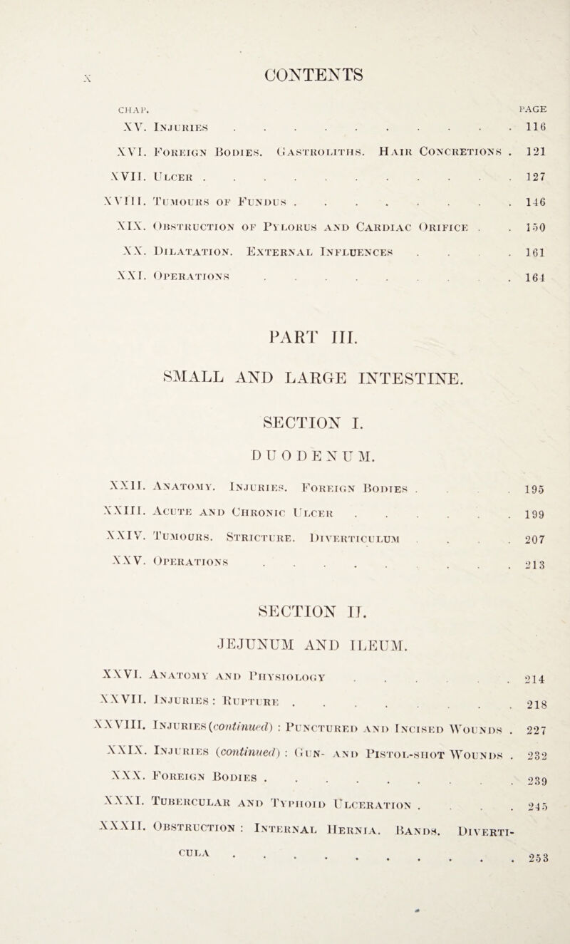 CHAP. XV. Injuries.. XVI. Foreign Bodies, G astro utils. Hair Concretions . XVII. Ulcer ........... XVIII. Tumours oe Fundus ........ XIX. Obstruction of Pylorus and Cardiac Orifice . XX. Dilatation. External Influences . . . . XXI. Operations ......... PART hi. SMALL AND LARGE INTESTINE. SECTION I. D U ODEN U M. XXII. Anatomy. Injuries. Foreign Bodies . XXIII. Acute and Chronic Ulcer ...... XXIV. Tumours. Stricture. Diverticulum XXV. Operations ..... SECTION IT. JEJUNUM AND ILEUM. XXVI. Anatomy and Physiology XXVII. Injuries: Rupture. XXVIII. Injuries {continued) : Punctured and Incised Wounds . XXIX. Injuries (continued): Gun- and Pistol-shot Wounds . XXX. Foreign Bodies. XXXI. Tubercular and Typhoid Ulceration XXXII. Obstruction : Internal Hernia. Bands. Diverti- PAGE 116 121 127 146 150 161 164 195 199 207 213 214 218 227 232 239 24 5 CULA 253