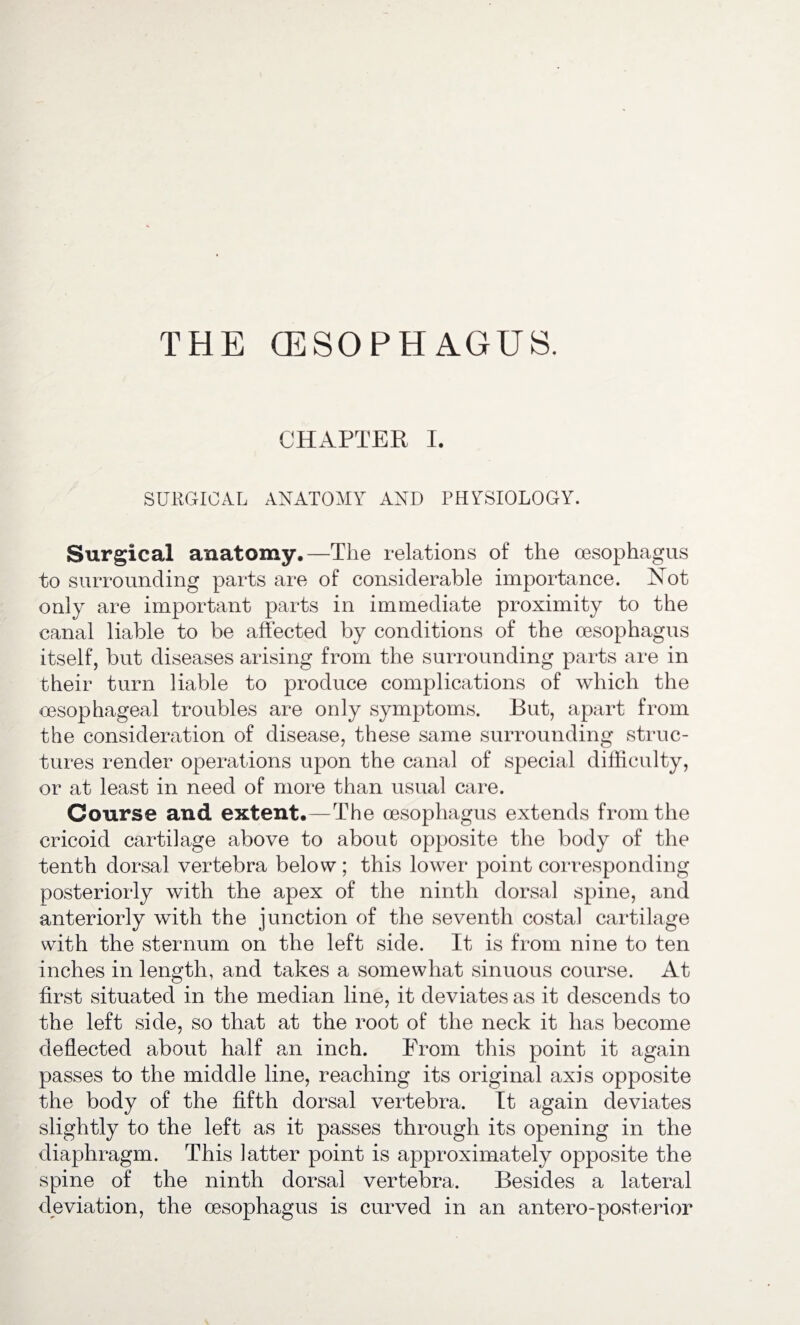 CHAPTER I. SUHGICAL ANATOMY AND PHYSIOLOGY. Surgical anatomy.—The relations of the (esophagus to surrounding parts are of considerable importance. Not only are important parts in immediate proximity to the canal liable to be affected by conditions of the oesophagus itself, but diseases arising from the surrounding parts are in their turn liable to produce complications of which the oesophageal troubles are only symptoms. But, apart from the consideration of disease, these same surrounding struc¬ tures render operations upon the canal of special difficulty, or at least in need of more than usual care. Course and extent.—The oesophagus extends from the cricoid cartilage above to about opposite the body of the tenth dorsal vertebra below ; this lower point corresponding posteriorly with the apex of the ninth dorsal spine, and anteriorly with the junction of the seventh costal cartilage with the sternum on the left side. It is from nine to ten inches in length, and takes a somewhat sinuous course. At first situated in the median line, it deviates as it descends to the left side, so that at the root of the neck it has become deflected about half an inch. From this point it again passes to the middle line, reaching its original axis opposite the body of the fifth dorsal vertebra. It again deviates slightly to the left as it passes through its opening in the diaphragm. This latter point is approximately opposite the spine of the ninth dorsal vertebra. Besides a lateral deviation, the oesophagus is curved in an antero-posterior