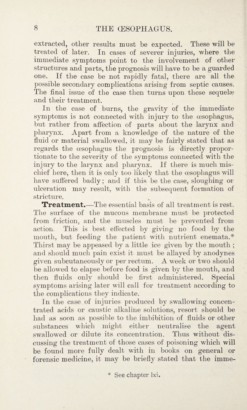 extracted, other results must be expected. These will be treated of later. In cases of severer injuries, where the immediate symptoms point to the involvement of other structures and parts, the prognosis will have to be a guarded one. If the case be not rapidly fatal, there are all the possible secondary complications arising from septic causes. The final issue of the case then turns upon these sequelae and their treatment. In the case of burns, the gravity of the immediate symptoms is not connected with injury to the oesophagus, but rather from affection of parts about the larynx and pharynx. Apart from a knowledge of the nature of the fluid or material swallowed, it may be fairly stated that as regards the oesophagus the prognosis is directly propor¬ tionate to the severity of the symptoms connected with the injury to the larynx and pharynx. If there is much mis¬ chief here, then it is only too likely that the oesophagus will have suffered badly; and if this be the case, sloughing or ulceration may result, with the subsequent formation of stricture. Treatment.—The essential basis of all treatment is rest. The surface of the mucous membrane must be protected from friction, and the muscles must be prevented from action. This is best effected by giving no food by the mouth, but feeding the patient with nutrient enemata.* Thirst may be appeased by a little ice given by the mouth ; and should much pain exist it must be allayed by anodynes given subcutaneously or per rectum. A wTeek or two should be allowed to elapse before food is given by the mouth, and then fluids only should be first administered. Special symptoms arising later will call for treatment according to the complications they indicate. In the case of injuries produced by swallowing concen¬ trated acids or caustic alkaline solutions, resort should be had as soon as possible to the imbibition of fluids or other substances which might either neutralise the agent swallowed or dilute its concentration. Thus without dis¬ cussing the treatment of those cases of poisoning which will be found more fully dealt with in books on general or forensic medicine, it may be briefly stated that the imme- * See chapter lxi.
