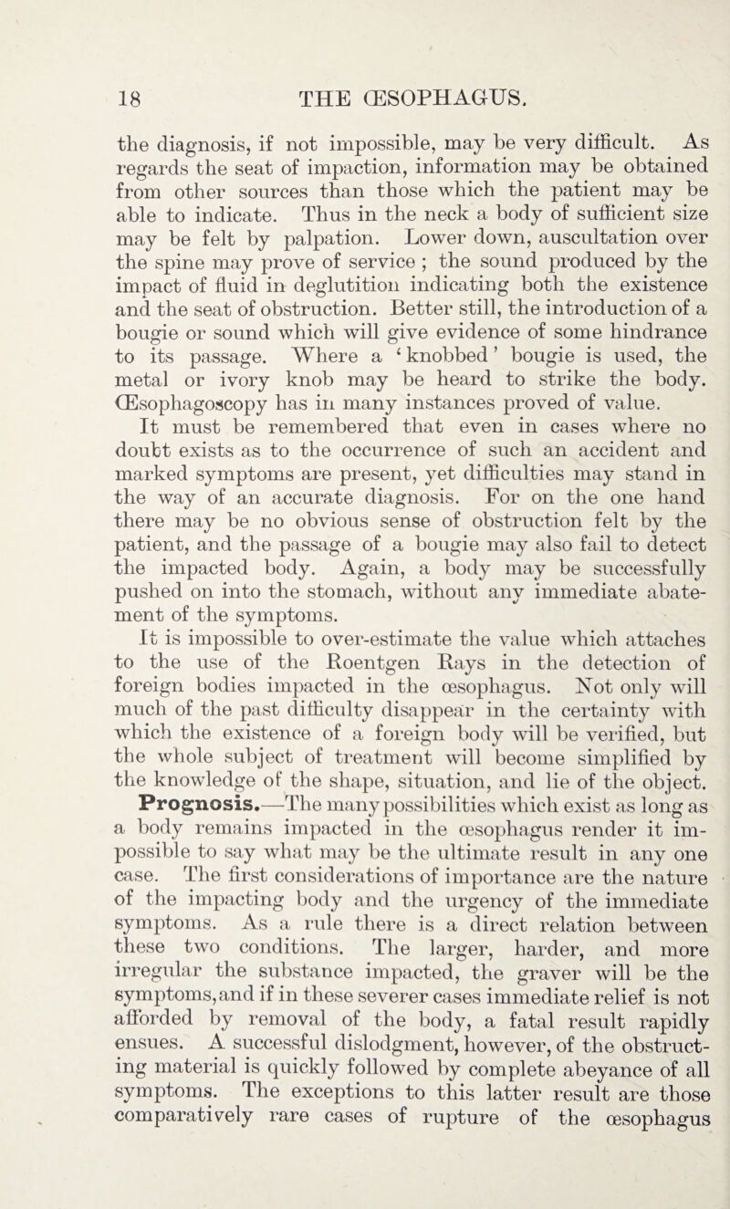 the diagnosis, if not impossible, may be very difficult. As regards the seat of impaction, information may be obtained from other sources than those which the patient may be able to indicate. Thus in the neck a body of sufficient size may be felt by palpation. Lower down, auscultation over the spine may prove of service ; the sound produced by the impact of fluid in deglutition indicating both the existence and the seat of obstruction. Better still, the introduction of a bougie or sound which will give evidence of some hindrance to its passage. Where a 4 knobbed ’ bougie is used, the metal or ivory knob may be heard to strike the body. CEsophagoscopy has in many instances proved of value. It must be remembered that even in cases where no doubt exists as to the occurrence of such an accident and marked symptoms are present, yet difficulties may stand in the way of an accurate diagnosis. For on the one hand there may be no obvious sense of obstruction felt by the patient, and the passage of a bougie may also fail to detect the impacted body. Again, a body may be successfully pushed on into the stomach, without any immediate abate¬ ment of the symptoms. It is impossible to over-estimate the value which attaches to the use of the Roentgen Rays in the detection of foreign bodies impacted in the oesophagus. Not only will much of the past difficulty disappear in the certainty with which the existence of a foreign body will be verified, but the whole subject of treatment will become simplified by the knowledge of the shape, situation, and lie of the object. Prognosis.—The many possibilities which exist as long as a body remains impacted in the oesophagus render it im¬ possible to say what may be the ultimate result in any one case. The first considerations of importance are the nature of the impacting body and the urgency of the immediate symptoms. As a rule there is a direct relation between these two conditions. The larger, harder, and more irregular the substance impacted, the graver will be the symptoms, and if in these severer cases immediate relief is not afforded by removal of the body, a fatal result rapidly ensues. A successful dislodgment, however, of the obstruct¬ ing material is quickly followed by complete abeyance of all symptoms. The exceptions to this latter result are those comparatively rare cases of rupture of the oesophagus