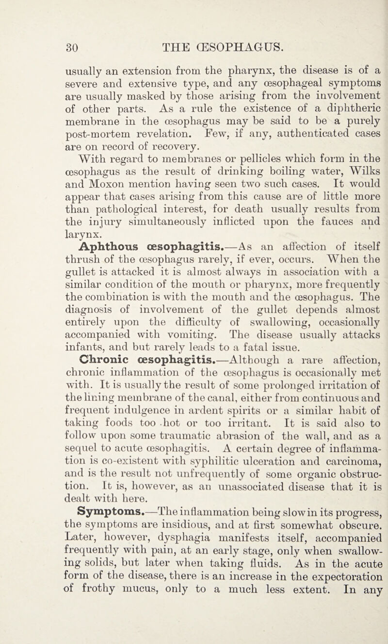 usually an extension from the pharynx, the disease is of a severe and extensive type, and any oesophageal symptoms are usually masked by those arising from the involvement of other parts. As a rule the existence of a diphtheric membrane in the oesophagus may be said to be a purely post-mortem revelation. Few, if any, authenticated cases are on record of recovery. With regard to membranes or pellicles which form in the oesophagus as the result of drinking boiling water, Wilks and Moxon mention having seen two such cases. It would appear that cases arising from this cause are of little more than pathological interest, for death usually results from the injury simultaneously inflicted upon the fauces and larynx. Aphthous oesophagitis,—As an affection of itself thrush of the oesophagus rarely, if ever, occurs. When the gullet is attacked it is almost always in association with a similar condition of the mouth or pharynx, more frequently the combination is with the mouth and the oesophagus. The diagnosis of involvement of the gullet depends almost entirely upon the difficulty of swallowing, occasionally accompanied with vomiting. The disease usually attacks infants, and but rarely leads to a fatal issue. Chronic oesophagitis,—Although a rare affection, chronic inflammation of the oesophagus is occasionally met with. It is usually the result of some prolonged irritation of the lining membrane of the canal, either from continuous and frequent indulgence in ardent spirits or a similar habit of taking foods too hot or too irritant. It is said also to follow upon some traumatic abrasion of the wall, and as a sequel to acute oesophagitis. A certain degree of inflamma¬ tion is co-existent with syphilitic ulceration and carcinoma, and is the result not unfrequently of some organic obstruc¬ tion. It is, however, as an unassociated disease that it is dealt with here. Symptoms.—The inflammation being slow in its progress, the symptoms are insidious, and at first somewhat obscure. Later, however, dysphagia manifests itself, accompanied frequently with pain, at an early stage, only when swallow¬ ing solids, but later when taking fluids. As in the acute form of the disease, there is an increase in the expectoration of frothy mucus, only to a much less extent. In any