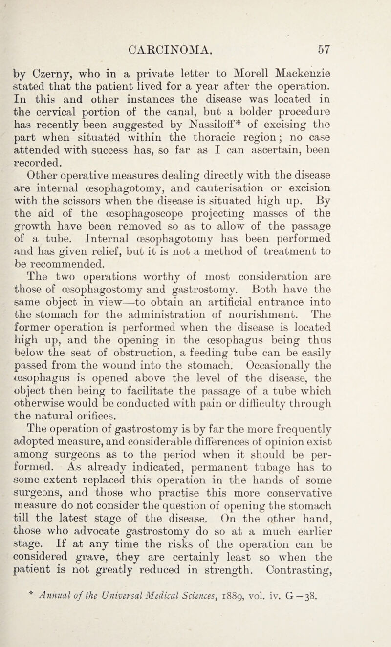 by Czerny, who in a private letter to Morell Mackenzie stated that the patient lived for a year after the operation. In this and other instances the disease was located in the cervical portion of the canal, but a bolder procedure has recently been suggested by Nassiloff* of excising the part when situated within the thoracic region; no case attended with success has, so far as I can ascertain, been recorded. Other operative measures dealing directly with the disease are internal oesophagotomy, and cauterisation or excision with the scissors when the disease is situated high up. By the aid of the oesophagoscope projecting masses of the growth have been removed so as to allow of the passage of a tube. Internal oesophagotomy has been performed and has given relief, but it is not a method of treatment to be recommended. The two operations worthy of most consideration are those of oesophagostomy and gastrostomy. Both have the same object in view—to obtain an artificial entrance into the stomach for the administration of nourishment. The former operation is performed when the disease is located high up, and the opening in the oesophagus being thus below the seat of obstruction, a feeding tube can be easily passed from the wound into the stomach. Occasionally the oesophagus is opened above the level of the disease, the object then being to facilitate the passage of a tube which otherwise would be conducted with pain or difficulty through the natural orifices. The operation of gastrostomy is by far the more frequently adopted measure, and considerable differences of opinion exist among surgeons as to the period when it should be per¬ formed. As already indicated, permanent tubage has to some extent replaced this operation in the hands of some surgeons, and those who practise this more conservative measure do not consider the question of opening the stomach till the latest stage of the disease. On the other hand, those who advocate gastrostomy do so at a much earlier stage. If at any time the risks of the operation can be considered grave, they are certainly least so when the patient is not greatly reduced in strength. Contrasting, * Annual of the Universal Medical Sciences, 1889, vol. iv. G—38.