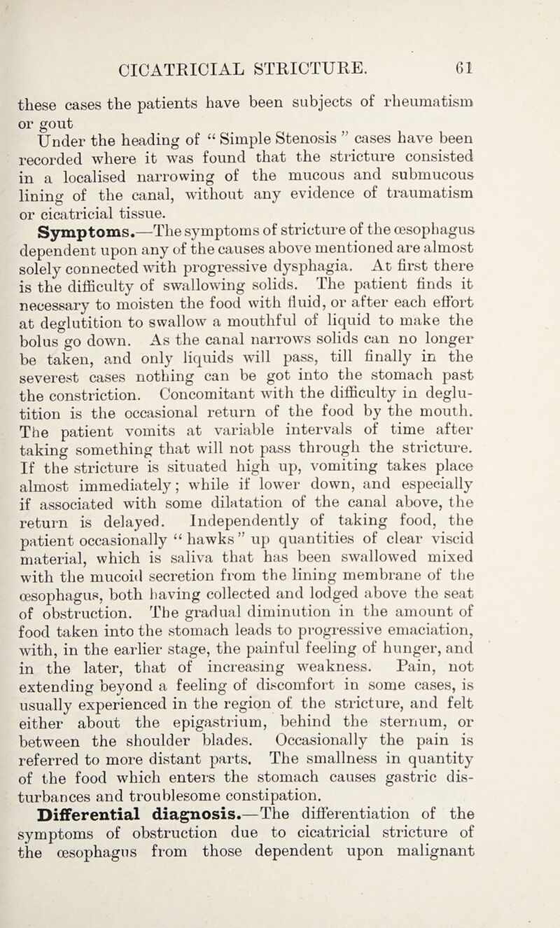 these cases the patients have been subjects of rheumatism or gout Under the heading of “ Simple Stenosis ” cases have been recorded where it was found that the stricture consisted in a localised narrowing of the mucous and submucous lining of the canal, without any evidence of traumatism or cicatricial tissue. Symptoms.—The symptoms of stricture of the oesophagus dependent upon any of the causes above mentioned are almost solely connected with progressive dysphagia. At first there is the difficulty of swallowing solids. The patient finds it necessary to moisten the food with fluid, or after each effort at deglutition to swallow a mouthful of liquid to make the bolus go down. As the canal narrows solids can no longer be taken, and only liquids will pass, till finally in the severest cases nothing can be got into the stomach past the constriction. Concomitant with the difficulty in deglu¬ tition is the occasional return of the food by the mouth. The patient vomits at variable intervals of time after taking something that will not pass through the stricture. If the stricture is situated high up, vomiting takes place almost immediately; while if lower down, and especially if associated with some dilatation of the canal above, the return is delayed. Independently of taking food, the patient occasionally “ hawks” up quantities of clear viscid material, which is saliva that has been swallowed mixed with the mucoid secretion from the lining membrane of the oesophagus, both having collected and lodged above the seat of obstruction. The gradual diminution in the amount of food taken into the stomach leads to progressive emaciation, with, in the earlier stage, the painful feeling of hunger, and in the later, that of increasing weakness. Pain, not extending beyond a feeling of discomfort in some cases, is usually experienced in the region of the stricture, and felt either about the epigastrium, behind the sternum, or between the shoulder blades. Occasionally the pain is referred to more distant parts. The smallness in quantity of the food which enters the stomach causes gastric dis¬ turbances and troublesome constipation. Differential diagnosis.—The differentiation of the symptoms of obstruction due to cicatricial stricture of the oesophagus from those dependent upon malignant