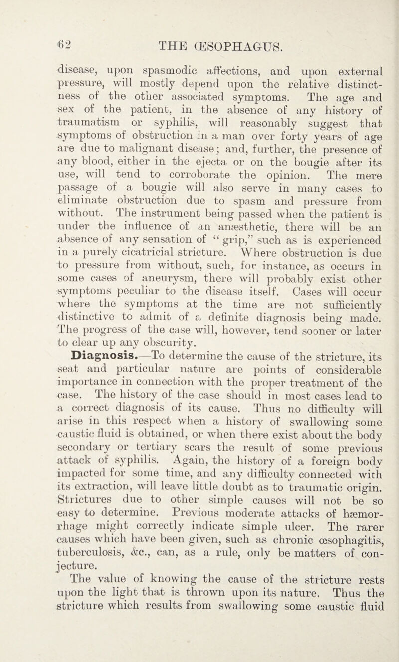 disease, upon spasmodic affections, and upon external pressure, will mostly depend upon the relative distinct¬ ness of the other associated symptoms. The age and sex of the patient, in the absence of any history of traumatism or syphilis, will reasonably suggest that symptoms of obstruction in a man over forty years of age are due to malignant disease * and, further, the presence of any blood, either in the ejecta or on the bougie after its use, will tend to corroborate the opinion. The mere passage of a bougie will also serve in many cases to eliminate obstruction due to spasm and pressure from without. The instrument being passed when the patient is under the influence of an anaesthetic, there will be an absence of any sensation of “ grip,” such as is experienced in a purely cicatricial stricture. Where obstruction is due to pressure from without, such, for instance, as occurs in some cases of aneurysm, there will probably exist other symptoms peculiar to the disease itself. Cases will occur where the symptoms at the time are not sufficiently distinctive to admit of a definite diagnosis being made. The progress of the case will, however, tend sooner or later to clear up any obscurity. Diagnosis.—To determine the cause of the stricture, its seat and particular nature are points of considerable importance in connection with the proper treatment of the case. The history of the case should in most cases lead to a correct diagnosis of its cause. Thus no difficulty will arise in this respect when a history of swallowing some caustic fluid is obtained, or when there exist about the body secondary or tertiary scars the result of some previous attack of syphilis. Again, the history of a foreign bodv impacted for some time, and any difficulty connected with its extraction, will leave little doubt as to traumatic origin. Strictures due to other simple causes will not be so easy to determine. Previous moderate attacks of haemor¬ rhage might correctly indicate simple ulcer. The rarer causes which have been given, such as chronic oesophagitis, tuberculosis, &c., can, as a rule, only be matters of con¬ jecture. The value of knowing the cause of the stricture rests upon the light that is thrown upon its nature. Thus the stricture which results from swallowing some caustic fluid