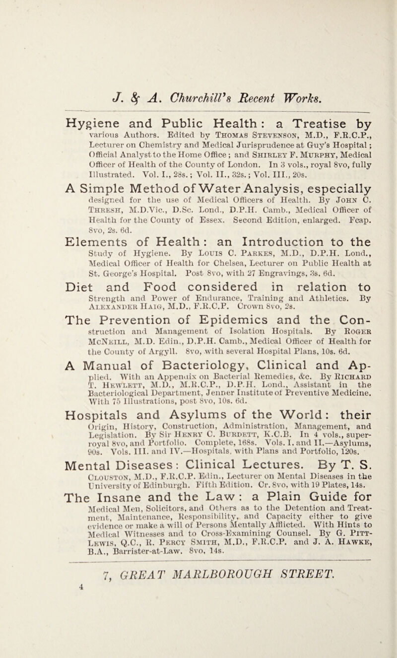 Hygiene and Public Health : a Treatise by various Authors. Edited by Thomas Stevenson, M.D., F.E.C.P., Lecturer on Chemistry and Medical Jurisprudence at Guy’s Hospital; Official Analyst to the Home Office ; and Shirley F. Murphy, Medical Officer of Health of the County of London. In 3 vols., royal 8vo, fully Illustrated. Vol. I., 28s.; Vol. II., 32s.; Vol. III., 20s. A Simple Method of Water Analysis, especially designed for the use of Medical Officers of Health. By John C. Thresh, M.D.Vic., D.Sc. Lond., D.P.H. Camb., Medical Officer of Health for the County of Essex. Second Edition, enlarged. Fcap. 8vo, 2s. 6d. Elements of Health : an Introduction to the Study of Hygiene. By Louis C. Parkes, M.D., D.P.H. Loud., Medical Officer of Health for Chelsea, Lecturer on Public Health at St. George’s Hospital. Post 8vo, with 27 Engravings, 3s, 6d. Diet and Food considered in relation to Strength and Power of Endurance, Training and Athletics. By Alexander Haig, M.D., F.R.C.P. Crown 8vo, 2s. The Prevention of Epidemics and the Con¬ struction and Management of Isolation Hospitals. By Roger McNeill, M.D. Edin., D.P.H. Camb., Medical Officer of Health for the County of Argyll. 8vo, with several Hospital Plans, 10s. 6d. A Manual of Bacteriology, Clinical and Ap¬ plied. With an Appenuix on Bacterial Remedies, etc. By Richard T. Hewlett, M.D., M.R.C.P., D.P.H. Lond., Assistant in the Bacteriological Department, Jenner Institute of Preventive Medicine. With 75 Illustrations, post 8vo, 10s. 6d. Hospitals and Asylums of the World: their Origin, History, Construction, Administration, Management, and Legislation. By Sir Henry C. Burdett, K.C.B. In 4 vols., super¬ royal 8vo, and Portfolio. Complete, 168s. Vols. I. and II.—Asylums, 90s. Vols. III. and IV.—Hospitals, with Plans and Portfolio, 120s. Mental Diseases: Clinical Lectures. By T. S. Clouston, M.D., F.R.C.P. Edin., Lecturer on Mental Diseases in the University of Edinburgh. Fifth Edition. Cr. 8vo, with 19 Plates, 14s. The Insane and the Law : a Plain Guide for Medical Men, Solicitors, and Others as to the Detention and Treat¬ ment, Maintenance, Responsibility, and Capacity either to give evidence or make a will of Persons Mentally Afflicted. With Hints to Medical Witnesses and to Cross-Examining Counsel. By G. Pitt- Lewis, Q.C., R. Percy Smith, M.D., F.R.C.P. and J. A. Hawke, B.A., Barrister-at-Law. 8vo, 14s.