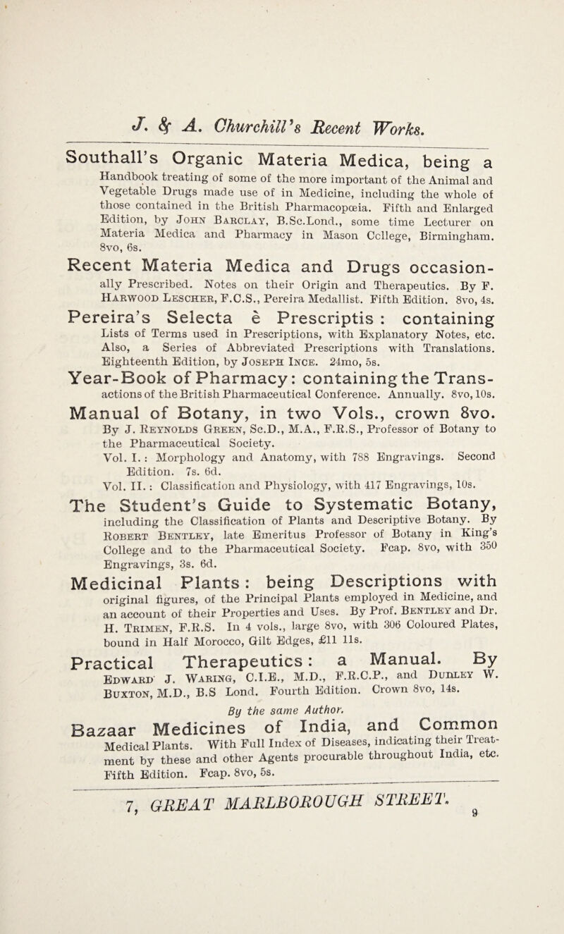 Southall’s Organic Materia Medica, being a Handbook treating of some of the more important of the Animal and Vegetable Drugs made use of in Medicine, including the whole of those contained in the British Pharmacopoeia. Fifth and Enlarged Edition, by John Barclay, B.Sc.Bond., some time Lecturer on Materia Medica and Pharmacy in Mason College, Birmingham. 8vo, 6s. Recent Materia Medica and Drugs occasion¬ ally Prescribed. Notes on their Origin and Therapeutics. By F. Harwood Lescher, F.C.S., Pereira Medallist. Fifth Edition. 8vo, 4s. Pereira's Selecta e Prescriptis : containing Lists of Terms used in Prescriptions, with Explanatory Notes, etc. Also, a Series of Abbreviated Prescriptions with Translations. Eighteenth Edition, by Joseph Ince. 24mo, 5s. Year-Book of Pharmacy: containing the Trans¬ actions of the British Pharmaceutical Conference. Annually. 8vo, 10s. Manual of Botany, in two Vols., crown 8vo. By J. Reynolds Green, Sc.D., M.A., F.R.S., Professor of Botany to the Pharmaceutical Society. Vol. I. : Morphology and Anatomy, with 788 Engravings. Second Edition. 7s. 6d. Vol. II. : Classification and Physiology, with 417 Engravings, 10s. The Student’s Guide to Systematic Botany, including the Classification of Plants and Descriptive Botany. By Robert Bentley, late Emeritus Professor of Botany in King’s College and to the Pharmaceutical Society. Fcap. 8vo, with 350 Engravings, 3s. 6d. Medicinal Plants: being Descriptions with original figures, of the Principal Plants employed in Medicine, and an account of their Properties and Uses. By Prof. Bentlei and Dr. H. Trimen, F.R.S. In 4 vols., large 8vo, with 306 Coloured Plates, bound in Half Morocco, Gilt Edges, £11 11s. Practical Therapeutics: a Manual. By Edward J. Waring, C.I.E., M.D., F.R.C.P., and Dudley W. Buxton, M.D., B.S Lond. Fourth Edition. Ciown 8vo, 14s. By the same Author. Bazaar Medicines of India, and Common Medical Plants. With Full Index of Diseases, indicating their Treat¬ ment by these and other Agents procurable throughout India, etc. Fifth Edition. Fcap. 8vo, 5s.