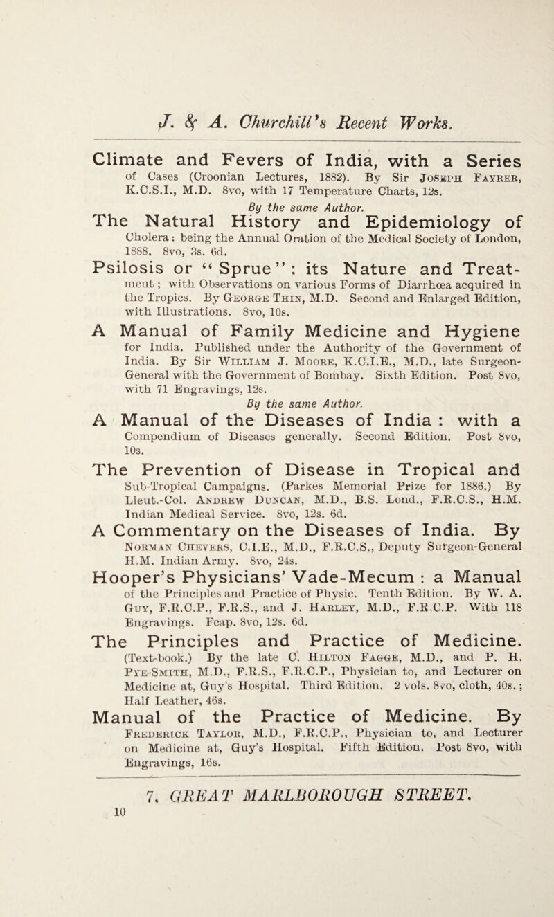 Climate and Fevers of India, with a Series of Cases (Croonian Lectures, 1882). By Sir Joseph Fayrer, K.C.S.I., M.D. 8vo, with 17 Temperature Charts, 12s. By the same Author. The Natural History and Epidemiology of Cholera : being the Annual Oration of the Medical Society of London, 1888. 8vo, 8s. 6d. Psilosis or “ Sprue”: its Nature and Treat¬ ment ; with Observations on various Forms of Diarrhoea acquired in the Tropics. By George Thin, M.D. Second and Enlarged Edition, with Illustrations. 8vo, 10s. A Manual of Family Medicine and Hygiene for India. Published under the Authority of the Government of India. By Sir William J. Moore, K.C.I.E., M.D., late Surgeon- General with the Government of Bombay. Sixth Edition. Post 8vo, with 71 Engravings, 12s. By the same Author. A Manual of the Diseases of India : with a Compendium of Diseases generally. Second Edition. Post 8vo, 10s. The Prevention of Disease in Tropical and Sub-Tropical Campaigns. (Parkes Memorial Prize for 1886.) By Lieut.-Col. Andrew Duncan, M.D., B.S. Lond., F.K.C.S., H.M. Indian Medical Service. 8vo, 12s. 6d. A Commentary on the Diseases of India. By Norman Chevers, C.I.E., M.D., F.R.C.S., Deputy Surgeon-General H.M. Indian Army. 8vo, 24s. Hooper’s Physicians’ Vade-Mecum : a Manual of the Principles and Practice of Physic. Tenth Edition. By W. A. Guy, F.R.C.P., F.R.S., and J. Harley, M.D., F.R.C.P. With 118 Engravings. Fcap. 8vo, 12s. 6d. The Principles and Practice of Medicine. (Text-book.) By the late C. Hilton Fagge, M.D., and P. H. Pye-Smith, M.D., F.R.S., F.R.C.P., Physician to, and Lecturer on Medicine at, Guy’s Hospital. Third Edition. 2 vols. 8vo, cloth, 40s.; Half Leather, 46s. Manual of the Practice of Medicine. By Frederick Taylor, M.D., F.R.C.P., Physician to, and Lecturer on Medicine at, Guy’s Hospital. Fifth Edition. Post 8vo, with Engravings, 16s.