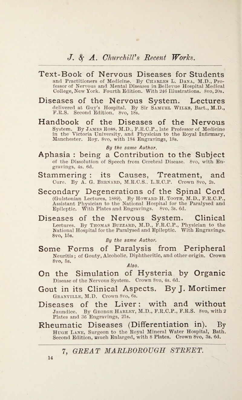 Text-Book of Nervous Diseases for Students and Practitioners of Medicine. By Charles L. Dana, M.D., Pro¬ fessor of Nervous and Mental Diseases in Bellevue Hospital Medical College, New York. Fourth Edition. With 246 Illustrations. 8vo, 20s. Diseases of the Nervous System. Lectures delivered at Guy’s Hospital. By Sir Samuel Wilks, Bart., M.D., F.R.S. Second Edition. 8vo, 18s. Handbook of the Diseases of the Nervous System. By James Ross, M.D., F.R.C.P,, late Professor of Medicine in the Victoria University, and Physician to the Royal Infirmary, Manchester. Roy. 8vo, with 184 Engravings, 18s. By the same Author. Aphasia : being a Contribution to the Subject of the Dissolution of Speech from Cerebral Disease. 8vo, with En¬ gravings, 4s. 6d. Stammering : its Causes, Treatment, and Cure. By A. G. Bernard, M.R.C.S.. L.R.C.P. Crown 8vo, 2s. Secondary Degenerations of the Spinal Cord (Gulstonian Lectures, 1889). By Howard H. Tooth, M.D., F.R.C.P., Assistant Physician to the National Hospital for the Paralysed and Epileptic. With Plates and Engravings. 8vo, 3s. 6d. Diseases of the Nervous System. Clinical Lectures. By Thomas Buzzard, M.D., F.R.C.P., Physician to the National Hospital for the Paralysed and Epileptic. With Engravings. 8vo, 15s. By the same Author. Some Forms of Paralysis from Peripheral Neuritis ; of Gouty, Alcoholic, Diphtheritic, and other origin. Crown 8vo, 5s. Also. On the Simulation of Hysteria by Organic Disease of the Nervous System. Crown 8vo, 4s. 6d. Gout in its Clinical Aspects. By J. Mortimer Granville, M.D. Crown 8vo, 6s. Diseases of the Liver: with and without Jaundice. By George Harley, M.D., F.R.C.P., F.R.S. 8vo, with 2 Plates and 36 Engravings, 21s. Rheumatic Diseases (Differentiation in). By Hugh Lane, Surgeon to the Royal Mineral Water Hospital, Bath. Second PIdition, much Enlarged, with 8 Plates. Crown 8vo, 3s. 6d.