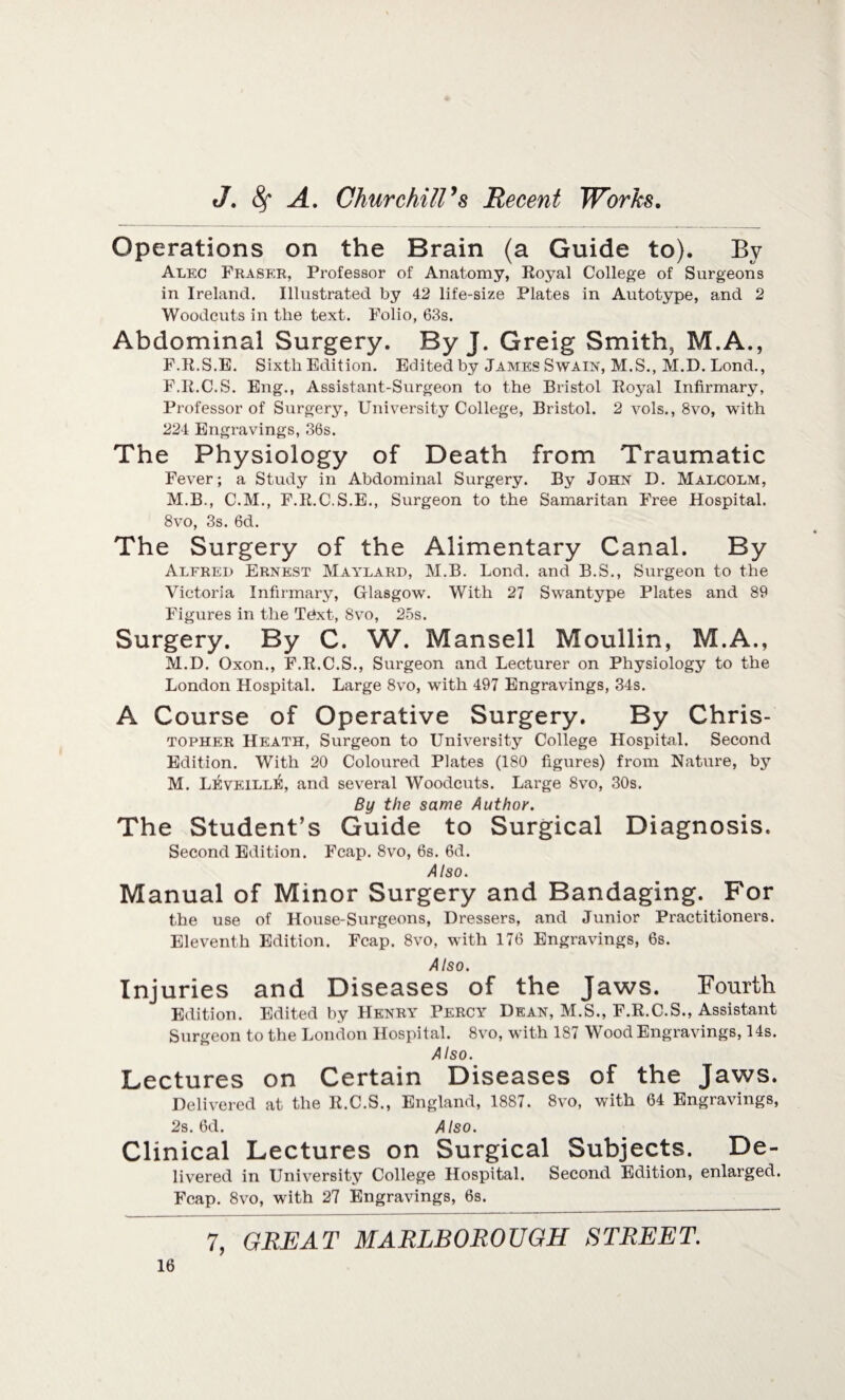 Operations on the Brain (a Guide to). By Alec Fraser, Professor of Anatomy, Royal College of Surgeons in Ireland. Illustrated by 42 life-size Plates in Autotype, and 2 Woodcuts in the text. Folio, 63s. Abdominal Surgery. By J. Greig Smith, M.A., F.R.S.E. Sixth Edition. Edited by James Swain, M.S., M.D. Lond., F.R.C.S. Eng., Assistant-Surgeon to the Bristol Royal Infirmary, Professor of Surgery, University College, Bristol. 2 vols., 8vo, with 224 Engravings, 36s. The Physiology of Death from Traumatic Fever; a Study in Abdominal Surgery. By John D. Malcolm, M.B., C.M., F.R.C.S.E., Surgeon to the Samaritan Free Hospital. 8vo, 3s. 6d. The Surgery of the Alimentary Canal. By Alfred Ernest Maylard, M.B. Lond. and B.S., Surgeon to the Victoria Infirmary, Glasgow. With 27 Swantype Plates and 89 Figures in the Tdxt, 8vo, 25s. Surgery. By C. W. Mansell Moullin, M.A., M.D. Oxon., F.R.C.S., Surgeon and Lecturer on Physiology to the London Hospital. Large 8vo, with 497 Engravings, 34s. A Course of Operative Surgery. By Chris- topher Heath, Surgeon to University College Hospital. Second Edition. With 20 Coloured Plates (180 figures) from Nature, by M. LeveillIS, and several Woodcuts. Large 8vo, 30s. By the same Author. The Student’s Guide to Surgical Diagnosis. Second Edition. Fcap. 8vo, 6s. 6d. Also. Manual of Minor Surgery and Bandaging. For the use of House-Surgeons, Dressers, and Junior Practitioners. Eleventh Edition. Fcap. 8vo, with 176 Engravings, 6s. Also. Injuries and Diseases of the Jaws. Fourth Edition. Edited by Henry Percy Dean, M.S., F.R.C.S., Assistant Surgeon to the London Hospital. 8vo, with 187 Wood Engravings, 14s. Also. Lectures on Certain Diseases of the Jaws. Delivered at the R.C.S., England, 1887. 8vo, with 64 Engravings, 2s. 6d. Also. Clinical Lectures on Surgical Subjects. De¬ livered in University College Hospital. Second Edition, enlarged. Fcap. 8vo, with 27 Engravings, 6s.