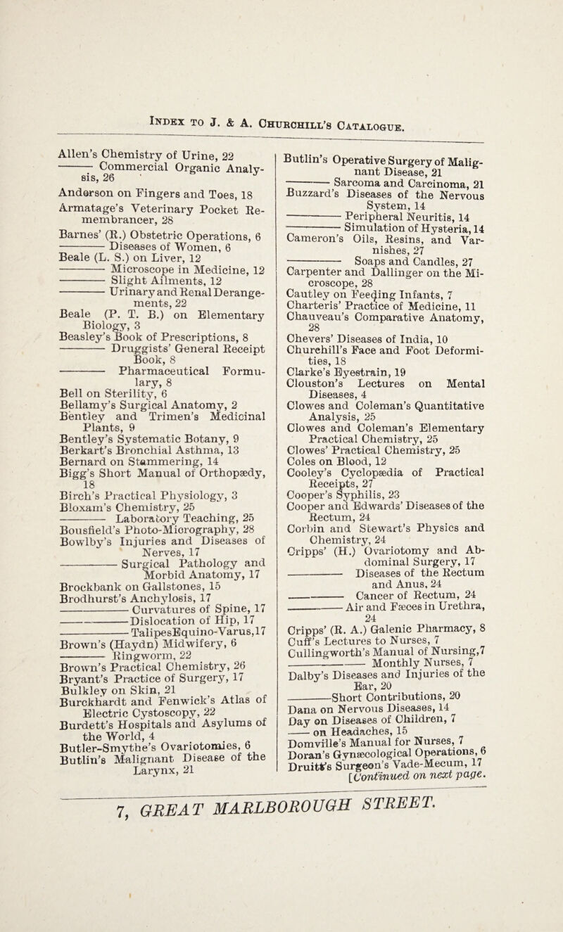 Allen’s Chemistry of Urine, 22 --y Commercial Organic Analy- SIS, Anderson on Fingers and Toes, 18 Armatage’s Veterinary Pocket Re¬ membrancer, 28 Barnes’ (R.) Obstetric Operations, 6 -Diseases of Women, 6 Beale (L. S.) on Liver, 12 -Microscope in Medicine, 12 - Slight Ailments, 12 -Urinary and Renal Derange¬ ments, 22 Beale (P. T. B.) on Elementary Biology, 3 Beasley’s Book of Prescriptions, 8 - Druggists’ General Receipt Book, 8 - Pharmaceutical Formu¬ lary, 8 Bell on Sterility, 6 Bellamy’s Surgical Anatomy, 2 Bentley and Trimen’s Medicinal Plants, 9 Bentley’s Systematic Botany, 9 Berkart’s Bronchial Asthma, 13 Bernard on Stammering, 14 Bigg’s Short Manual of Orthopaedy, 18 Birch’s Practical Physiology, 3 Bloxam’s Chemistry, 25 - Laboratory Teaching, 25 Bousfield’s Photo-Miorography, 28 Bowlby’s Injuries and Diseases of Nerves, 17 -Surgical Pathology and Morbid Anatomy, 17 Brockbank on Gallstones, 15 Brodhurst’s Anchylosis, 17 -Curvatures of Spine, 17 -Dislocation of Hip, 17 -TalipesEquino-Varus,17 Brown’s (Haydn) Midwifery, 6 ——-- Ringworm, 22 Brown’s Practical Chemistry, 26 Bryant’s Practice of Surgery, 17 Bulkley on Skin, 21 Burckliardt and Fenwick’s Atlas of Electric Cystoscopy, 22 Burdett’s Hospitals and Asylums of the World, 4 Butler-Smythe’s Ovariotomies, 6 Butlin’s Malignant Disease of the Larynx, 21 Butlin’s Operative Surgery of Malig¬ nant Disease, 21 -- Sarcoma and Carcinoma, 21 Buzzard’s Diseases of the Nervous System, 14 —--Peripheral Neuritis, 14 --Simulation of Hysteria, 14 Cameron’s Oils, Resins, and Var¬ nishes, 27 -Soaps and Candles, 27 Carpenter and Dallinger on the Mi¬ croscope, 28 Cautley on Feeding Infants, 7 Charteris’ Practice of Medicine, 11 Chauveau’s Comparative Anatomy, 28 Chevers’ Diseases of India, 10 Churchill's Face and Foot Deformi¬ ties, 18 Clarke’s Eyestrain, 19 Clouston’s Lectures on Mental Diseases, 4 Clowes and Coleman’s Quantitative Analysis, 25 Clowes and Coleman’s Elementary Practical Chemistry, 25 Clowes’ Practical Chemistry, 25 Coles on Blood, 12 Cooley’s Cyclopaedia of Practical Receipts, 27 Cooper’s Syphilis, 23 Cooper and Edwards’ Diseases of the Rectum, 24 Corbin and Stewart’s Physics and Chemistry, 24 Oripps’ (H.) Ovariotomy and Ab¬ dominal Surgery, 17 -Diseases of the Rectum and Anus, 24 -- Cancer of Rectum, 24 ---Air and Fseces in Urethra, 24 Cripps’ (R. A.) Galenic Pharmacy, 8 Cuff’s Lectures to Nurses, 7 Cullingworth’s Manual of Nursing,7 --Monthly Nurses, 7 Dalby’s Diseases and Injuries of the Ear, 20 --Short Contributions, 20 Dana on Nervous Diseases, 14 Day on Diseases of Children, 7 -on Headaches, 15 Domville’s Manual for Nurses, 7 Doran’s Gynaecological Operations, 6 Dmitt's Surgeon’s Vade-Mecum, 17 [Continued on next page.