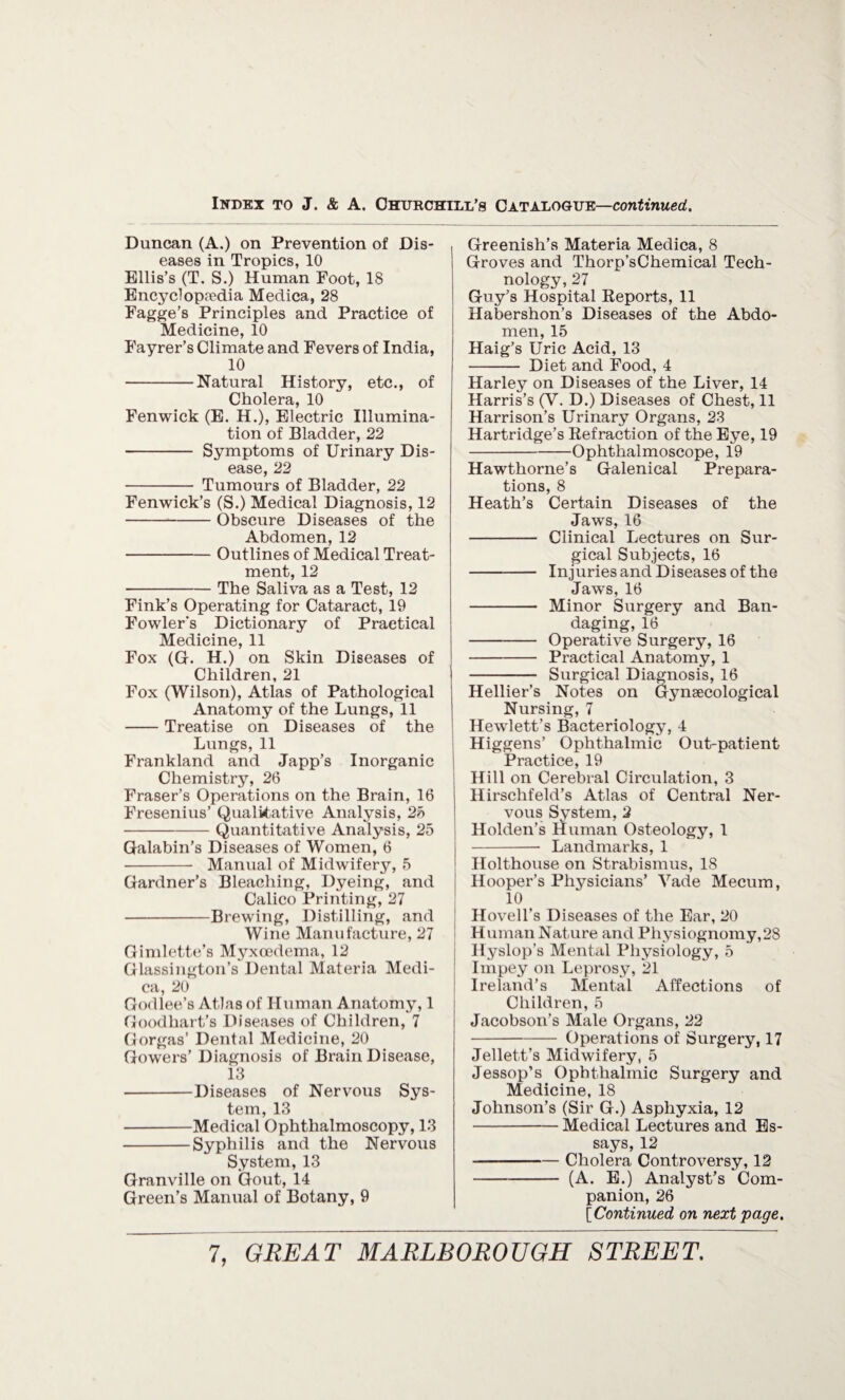 Duncan (A.) on Prevention of Dis¬ eases in Tropics, 10 Ellis’s (T. S.) Human Foot, 18 Encyclopaedia Medica, 28 Fagge’s Principles and Practice of Medicine, 10 Fayrer’s Climate and Fevers of India, 10 -Natural History, etc., of Cholera, 10 Fenwick (E. H.), Electric Illumina¬ tion of Bladder, 22 - Symptoms of Urinary Dis¬ ease, 22 - Tumours of Bladder, 22 Fenwick’s (S.) Medical Diagnosis, 12 -Obscure Diseases of the Abdomen, 12 --Outlines of Medical Treat¬ ment, 12 -The Saliva as a Test, 12 Fink’s Operating for Cataract, 19 Fowler’s Dictionary of Practical Medicine, 11 Fox (G. H.) on Skin Diseases of Children, 21 Fox (Wilson), Atlas of Pathological Anatomy of the Lungs, 11 -Treatise on Diseases of the Lungs, 11 Frankland and Japp’s Inorganic Chemistry, 26 Fraser’s Operations on the Brain, 16 Fresenius’ Qualitative Analysis, 25 -Quantitative Analysis, 25 Galabin’s Diseases of Women, 6 - Manual of Midwifery, 5 Gardner’s Bleaching, Dyeing, and Calico Printing, 27 -Brewing, Distilling, and Wine Manufacture, 27 Gimlette’s Myxcedema, 12 Glassington’s Dental Materia Medi¬ ca, 20 Godlee’s Atlas of Human Anatomy, 1 Goodhart’s Diseases of Children, 7 Gorgas’ Dental Medicine, 20 Gowers’ Diagnosis of Brain Disease, 13 -Diseases of Nervous Sys¬ tem, 13 -Medical Ophthalmoscopy, 13 -Syphilis and the Nervous System, 13 Granville on Gout, 14 Green’s Manual of Botany, 9 Greenish’s Materia Medica, 8 Groves and Thorp’sChemical Tech¬ nology, 27 Guy’s Hospital Reports, 11 Habershon’s Diseases of the Abdo¬ men, 15 Haig’s Uric Acid, 13 - Diet and Food, 4 Harley on Diseases of the Liver, 14 Harris’s (V. D.) Diseases of Chest, 11 Harrison’s Urinary Organs, 23 Hartridge’s Refraction of the Eye, 19 -Ophthalmoscope, 19 Hawthorne’s Galenical Prepara¬ tions, 8 Heath’s Certain Diseases of the Jaws, 16 - Clinical Lectures on Sur¬ gical Subjects, 16 - Injuries and Diseases of the Jaws, 16 - Minor Surgery and Ban¬ daging, 16 -Operative Surgery, 16 -Practical Anatomy, 1 - Surgical Diagnosis, 16 Hellier’s Notes on Gynaecological Nursing, 7 Hewlett’s Bacteriology, 4 Higgens’ Ophthalmic Out-patient Practice, 19 Hill on Cerebral Circulation, 3 Hirschfeld’s Atlas of Central Ner¬ vous System, 2 Holden’s Human Osteology, 1 j -- Landmarks, 1 Holthouse on Strabismus, 18 Hooper’s Physicians’ Vade Mecuin, 10 . Hovell’s Diseases of the Ear, 20 H uman Nature and Physiognomy, 28 Hyslop’s Mental Physiology, 5 Impey on Leprosy, 21 Ireland’s Mental Affections of Children, 5 Jacobson’s Male Organs, 22 -Operations of Surgery, 17 Jellett’s Midwifery, 5 Jessop’s Ophthalmic Surgery and Medicine, 18 Johnson’s (Sir G.) Asphyxia, 12 -Medical Lectures and Es¬ says, 12 -Cholera Controversy, 12 -(A. E.) Analyst’s Com¬ panion, 26 [Continued on next page.